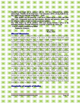 WWWWWW..IISSLLAAMMIIRROOOOHHAANNIIMMIISSSSIIOONN..OORRGG PPaaggee 3399
MMMuuurrrssshhhiiiddd KKKaaarrriiimmm mmmiiiggghhhttt nnnooottt bbbeee aaannnnnnoooyyyeeeddd wwwiiittthhh mmmeee... IIIfff III hhhaaavvveee cccooommmmmmiiitttttteeeddd aaannnyyy mmmiiissstttaaakkkeee
uuunnnkkknnnooowwwiiinnnggglllyyy,,, III hhhuuummmbbblllyyy aaassskkk fffooorrr fffooorrrgggiiivvveeennneeessssss... YYYooouuurrr aaannnnnnoooyyyaaannnccceee wwwiiillllll bbbeee aaa llliiivvviiinnnggg dddeeeaaattthhh fffooorrr mmmeee...
MMMaaayyy AAAllllllaaahhh kkkeeeeeeppp yyyooouuu uuunnndddeeerrr HHHiiisss EEEttteeerrrnnnaaalll BBBllliiissssss... AAAmmmiiinnn...
WWWhhhaaattt ssshhhooouuulllddd III ttteeellllll yyyooouuu aaabbbooouuuttt mmmeee... III hhhaaavvveee nnneeevvveeerrr wwwaaannnttteeeddd aaannnyyyooonnneee tttooo kkknnnooowww aaannnddd ssshhhaaarrreee
wwwhhhaaattt III fffeeeeeelll... III dddeeessspppeeerrraaattteeelllyyy nnneeeeeeddd yyyooouuurrr kkkiiinnnddd aaatttttteeennntttiiiooonnn,,, aaaffffffeeeccctttiiiooonnn aaannnddd iiinnnssstttrrruuuccctttiiivvveee llleeetttttteeerrrsss... III aaammm
fffuuullllll ooofff hhhuuummmaaannn wwweeeaaakkknnneeesssssseeesss aaannnddd nnneeeeeeddd yyyooouuurrr ppprrraaayyyeeerrrsss aaannnddd ggguuuiiidddaaannnccceee...
MMMaaayyy AAAllllllaaahhh fffooorrrgggiiivvveee mmmyyy aaallllll ttthhheee mmmiiissstttaaakkkeeesss;;; wwwiiittthhh eeevvveeerrryyy pppaaassssssiiinnnggg mmmooommmeeennnttt,,, III gggrrriiieeevvveee aaattt ttthhheee
iiimmmpppeeennndddiiinnnggg dddeeepppaaarrrtttuuurrreee ooofff mmmooonnnttthhh ooofff RRRaaammmaaazzzaaannn... III wwwiiissshhh ttthhhiiisss wwwooouuulllddd lllaaasssttt ttthhheee wwwhhhooollleee yyyeeeaaarrr...
AAA lllooottt ooofff AAAsssaaalllaaammm---ooo---AAAlllaaakkkuuummm ooonnn mmmyyy bbbeeehhhaaalllfff...
HHHooopppiiinnnggg llloootttsss ooofff ppprrraaayyyeeerrrsss,,,
YYYooouuurrr sssiiisssttteeerrr,,,
BBBuuussshhhrrraaa NNNiiiaaazzziii...
This humble person and Major(R) Niazi Sahab entered Masjid Nabvi Sharif through Bab-
e-Gebriel and prayed while standing at the house of Bibi Fatima (radiyallahu anha)
at her Mehrab-e-Tahajjut. After this, we moved towards jannat-ul-Baqi (a graveyard)
which is opened after Fajr prayer and closed at about 10, o, clock.
After getting inside, at a little distance to the right of the track inside one foot high mound,
there is the holy grave (Mizar) of Hazrat Imam Jaffar Sadiq (radiyallahu anhu. Inside the
same compound, there are graves of Hazrat Bibi Fatima, Khatoon-e-Jannat (woman of
Paradise) and Hazrat Imam Hassan (radiyallahu anhu). In the second plot, there are seven
graves in a row. These are the graves of the blessed wives of the Holy Prophet (Sallallahu
alehi wasallam). Since exact identification is not done, a small stone has been placed on
each of the grave. That's why it is not possible to identify graves separately.
To the left along the wall, there is Mizar of aunt (paternal) of our blessed Holy Prophet
If there is no one who can tell, it is very difficult to know who these Mizars are of.
Similarly if we walk on the same track, it turns to the left. At this corner, there is Mizar of
Hazrat Imam Malik (radiyallahu anhu). He used to love our beloved Holy Prophet
so much that he intended to go on Hajj many times but delayed lest he should die outside
Madina Munnawara. At last, he had Ziarat of blessed Holy Prophet (Sallallahu alehi
wasallam) and the later said to him, " O, Malik! You go on Hajj, I give you guarantee that
you will die in my city."Next to it, there is Mizar of the son of our beloved Holy Prophet
. A little ahead, there are Mizars of Hazrat Usman Ghani (radiyallahu anhu)
and Bibi Haleema Sadia (radiyallahu anha). We offered Fatiah (prayer) at every Mizar and
asked for Allah's Mercy and Forgiveness for the sake of these blessed people. When we
finished this we went to Masjid Quba and offered Nawafal about two to two and half-
hours, and prayed to the core of my heart. In our way back, we offered two Rakat Nafal in
Masjid Juma. It was the first mosque where our beloved Prophet (Sallallahu alehi
wasallam) offered his first Juma prayer.This mosque is at the distance of about one furlong
from the city on way to Masjid-e-Quba.
 