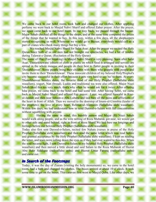 WWWWWW..IISSLLAAMMIIRROOOOHHAANNIIMMIISSSSIIOONN..OORRGG PPaaggee 4400
We came back to our hotel room, took bath and changed our clothes. After applying
perfume we went back to Masjid Nabvi Sharif and offered Zahur prayer. After the prayer,
we again came back to our hotel room. In our way back, we passed through the bazaar.
Major Sahab checked all the things in the shops, and at the same time compared the prices
of the things that he wanted to buy. In this way, within a few days, all the shopkeepers
started recognizing us well. Whenever we would go to Bazaar, everybody would call us a
pair of cranes who check many things but buy a few.
We reached Masjid Nabvi Sharif for Salat Asar. After the prayer we recited the Holy
Quran.Since both of us old men had not brought our spectacles, we had a lot of trouble
during Talawat-e Quran. (Recitation of the Holy Quran)
The scene of Iftar (Fast breaking) in Masjid Nabvi Sharif is very pleasing. Soon after Salat
Asar, 'Dastarkhawans' (sheets of cloth or plastic on which food is arranged and served) are
spread in the whole mosque and people do their best to flatter people in inviting to their
'Destarkhawan'. Some people bring their children with them who grapple with people and
invite them to their 'Destarkhawan'. These innocent children of my beloved Holy'Prophet's
city become successful in their effort because it gets very hard to say 'no' to them. At every
'Dasterkhawan besides dates, the favorite food of our Holy Prophet (Sallallahu alehi
wasallam), yogurt, Nan (bread), Luddo and traditional tea were also offered. Major Niazi
Sahab liked this tea very much, that's why often he would ask for it twice. After offering
Isha prayer, we came back to the hotel and had some rest. After having Sehri, we came
back to Masjid Nabvi Sharif and offered Fajr prayer. Later, we offered Nawafal in Riaz-
ul-Jannah and then near Satoon-e-Abu Lubaba and laid bare all the pains and afflictions of
the heart in front of Allah. Then we moved to the doorstep of Imam-ul-Ummbia (leader of
the prophets); the love of every heart, Rehmat-ul-Alamieen (Sallallahu alehi wasallam).
Within few days, we had understood how to send Darood-o-Salam with full concentration
without squabbling with anyone.
Having the same in mind, this humble person and Major (R) Niazi Sahab
would walk along people, and as the wire netting of Roza Mubarak got near, we would get
to other side and stand behind, right in front of Roza Sharif.We laid bare our longings and
feelings before our beloved Holy Prophet (Sallallahu alehi wasallam).
Today also first sent Darood-o-Salam, recited few Nahats (verses in praise of the Holy
Prophet (Sallallahu alehi wasallam) and then read the same letter which was read before
and granted acceptance by the Holy Prophet (Sallallahu alehi wasallam). I kept on reading
the letter, and tears were rolling down the eyes as if they had ever waited to this day. When
the soul became light, I sent Darood-o-Salam to my beloved Holy Prophet (Sallallahu alehi
wasallam) and then moved a little ahead and said Salam to the Roza Mubarak of Hazrat
Abu Bakr Siddique (radiyallahu anhu) and Hazrat Umar Farooq (radiyallahu anhu)
and came out.
Today, it was the day of Ziarats (visiting the holy monuments) so, we came to the hotel
room, had a bath and changed the clothes. The buses arrived at about 10 o' clock. It took
some time to get on the buses. This caravan first went to Masjid Quba. Like other days, we
 