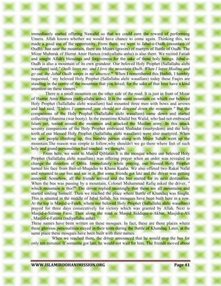 WWWWWW..IISSLLAAMMIIRROOOOHHAANNIIMMIISSSSIIOONN..OORRGG PPaaggee 4411
immediately started offering Nawafal so that we could earn the reward of performing
Umera. Allah knows whether we would have chance to come again. Thinking this, we
made a good use of the opportunity. From there, we went to Jabal-e-Oudh (mountain of
Oudh). Just near the mountain, there are Mizars (graves) of martyrs of Battle of Oudh. The
Mizar Mubarak of Hazrat Amir Hamza (radiyallahu anhu) is also there. We recited Fatiah
and sought Allah's blessings and forgiveness for the sake of these holy beings. Jabal-e-
Oudh is also a mountain of its own grandeur. Our beloved Holy Prophet (Sallallahu alehi
wasallam) said," Oudh loves me, and I love the mountain Oudh. When I leave Madina and
go out, the Jabal Oudh weeps in my absence." When I remembered this Hadith, I humbly
requested, ' my beloved Holy Prophet (Sallallahu alehi wasallam) today these Faqirs are
standing in the centre of the mountain that you loved; for the sake of that love have a kind
attention on these sinners.'
There is a small mountain on the other side of the road. It is just in front of Mizar
of Hazrat Amir Hamza (radiyallahu anhu). It is the same mountain on which our beloved
Holy Prophet (Sallallahu alehi wasallam) had mounted three men with bows and arrows
and had said, "Unless I command, you should not descend down the mountain." But the
companions of the Holy Prophet (Sallallahu alehi wasallam) came down and started
collecting Ghanima (war booty). In the meantime Khalid bin Walid, who had not embraced
Islam yet, turned around the mountain and attacked the Muslim army. In this attack
seventy companions of the Holy Prophet embraced Shahadat (martyrdom) and the holy
teeth of our blessed Holy Prophet (Sallallahu alehi wasallam) were also martyred. When
we saw people climbing up, this humble person along with Major Sahab went up the
mountain.The reason was simple to follow,why shouldn't we go there where feet of such
holy and grand personalities had touched: we thought.
From here, we went to Masjid Qiblatan.It is the mosque where our beloved Holy
Prophet (Sallallahu alehi wasallam) was offering prayer when an order was revealed to
change the direction of Qibla. Immediately while praying, our blessed Holy Prophet
turned his face from Bait-ul-Muqadas to Khana Kaaba. We also offered two Rakat Nafal
and returned to our bus and sat in it. But some friends got late and the driver was getting
annoyed. Somehow, all the friends arrived and the bus started for its next destination.
When the bus was passing by a mountain, Colonel Muhammad Rafiq asked the driver, "
which mountain is this?" The driver replied tauntingly that these are all mountains and
started smiling himself. Then we reached the place where Battle of Khandaq was fought.
This is situated in the middle of Jabal Sallah. Six mosques have been built here in a row.
At the top is Masjid-e-Fateh, where our beloved Holy Prophet (Sallallahu alehi wasallam)
prayed for three days consecutively for victory which was granted by Allah. Next is
Masjid-e-Salman Farsi. Then along the road is Masjid Siddique-e-Akbar, Masjid-e-Ali
, Masjid-e-Fatima (radiyallahu anha). .
These names have been written on these mosques. In fact, these are those places where
these glorious personalities stayed in their tents during the Battle of Khandaq. Later, at the
same place these mosques have been built with their names.
When we reached there, the driver announced that he would stop the bus for
only ten minutes. If someone got late, he would not wait for him. The friends moved about
 