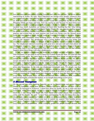 WWWWWW..IISSLLAAMMIIRROOOOHHAANNIIMMIISSSSIIOONN..OORRGG PPaaggee 4422
here and there and then started offering Nawafal that's why they got late. The driver started
reproaching in Arabic. He said, "these Pakistanis are strange crazy people; whenever they
see a mountain, they start offering Nawafal; whenever see a mosque, offer Nawafal. I am
an Arab and know well where to offer prayer." Upon this castigation by the driver, one
Brigadier Sahab got angry and said, "You are vexing us only because we don't know how
to speak Arabic. If I started speaking Pushto, you will also be troubled." We enjoyed this
incident very much. Somehow we reached our hotel after finishing the trip. After taking
bath, we applied scent and reached Masjid Nabvi Sharif. We saw pigeons circling around
the green tomb of our blessed Holy Prophet (Sallallahu alehi wasallam). We envied these
pigeons and wished that we were pigeons and lived ever flying over the blessed green
tomb, but then thanked Allah that He made us Ummati (follower) of the Holy Prophet
(Sallallahu alehi wasallam). After finishing prayer, we went towards Bazaar and bought
toys for the children. The shopkeeper was a young Pathan who was very polite and
amiable. Except a few things, we bought all the things at the rate of seventeen Riyals per
toy. The shopkeeper showed everything with great love and care and said what almost all
shopkeepers would say, "You can check in the market, if you buy these things at the rates
lower than here, I will be responsible."But this naive was unaware that we had already
haggled about these things with other shopkeepers.
At last, we spotted a shopkeeper far inside the street who was also selling toys. Upon a
little insistence, he got ready to sell us same toys Fifteen Riyals per item. We told him that
we would come again. We came back to the shopkeeper from whom we had bought toys
earlier. We told him that these toys were available at fifteen Riyals per toy. He had to
accept and return two Riyals each. This humble person wanted to buy a timepiece (clock)
that's why, I thoroughly checked all the watch sellers. We did all this because it is the
Sunnah of the Holy Prophet (Sallallahu alehi wasallam) that buys things at maximum low
price after bargaining. At the end, our shopkeeper irritatingly said, "it's alright, you buy
after much discussion. I understand well that you are acting upon Sunnah of the Holy
Prophet (Sallallahu alehi wasallam) “We bought a clock at the price of forty Riyals. Later,
when we enquired the friends about their shopping, it came to now that they paid more for
every thing they bought. Since we followed Sunnah Nabvi (Sallallahu alehi wasallam)
and had thoroughly searched the market, so we bought these things at low price.
On the second day after finishing Nawafal, we sat in Masjid Quba and recited Darood
Sharif. A handsome young man of about Twenty-five came and met us with a lot of
respect. He belonged to Peshawar. I asked him about his health. He sat a while and then
went back. After Zahur prayer, he met us again in Masjid Nabvi Sharif. Similarly on the
third day, I was sitting with Major (R) Niazi Sahab after Zahur prayer, that youngman
came with his friends. He said, " I have been commanding for the last three days that I
should make you a request, but I could not do it out of shyness. Today, I have been told
that I should request you. I have come here to submit my request."This humble person
said," It is a Tradition of the Holy Prophet (Sallallahu alehi wasallam) that good dream is
forty sixth part of prophethood.' Allah Almighty guides His people through dreams, and
 