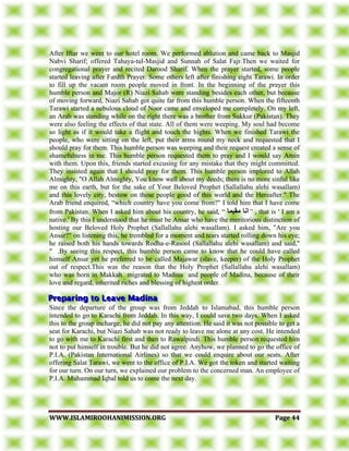 WWWWWW..IISSLLAAMMIIRROOOOHHAANNIIMMIISSSSIIOONN..OORRGG PPaaggee 4444
After Iftar we went to our hotel room. We performed ablution and came back to Masjid
Nabvi Sharif; offered Tahaya-tul-Masjid and Sunnah of Salat Fajr.Then we waited for
congregational prayer and recited Darood Sharif. When the prayer started, some people
started leaving after Fardth Prayer. Some others left after finishing eight Tarawi. In order
to fill up the vacant room people moved in front. In the beginning of the prayer this
humble person and Major (R) Niazi Sahab were standing besides each other, but because
of moving forward, Niazi Sahab got quite far from this humble person. When the fifteenth
Tarawi started a nebulous cloud of Noor came and enveloped me completely. On my left,
an Arab was standing while on the right there was a brother from Sukkur (Pakistan). They
were also feeling the effects of that state. All of them were weeping. My soul had become
so light as if it would take a flight and touch the hights. When we finished Tarawi the
people, who were sitting on the left, put their arms round my neck and requested that I
should pray for them. This humble person was weeping and their request created a sense of
shamefulness in me. This humble person requested them to pray and I would say Amin
with them. Upon this, friends started excusing for any mistake that they might committed.
They insisted again that I should pray for them. This humble person implored to Allah
Almighty, "O Allah Almighty, You know well about my deeds; there is no more sinful like
me on this earth, but for the sake of Your Beloved Prophet (Sallallahu alehi wasallam)
and this lovely city, bestow on these people good of this world and the Hereafter." The
Arab friend enquired, “which country have you come from?" I told him that I have come
from Pakistan. When I asked him about his country, he said, “ ‫يقيًا‬ ‫اَا‬” , that is ' I am a
native.' By this I understood that he must be Ansar who have the meritorious distinction of
hosting our Beloved Holy Prophet (Sallallahu alehi wasallam). I asked him, "Are you
Ansar?" on listening this, he trembled for a moment and tears started rolling down his eye;
he raised both his hands towards Rodha-e-Rasool (Sallallahu alehi wasallam) and said,"
" .By seeing this respect, this humble person came to know that he could have called
himself Ansar yet he preferred to be called Majawar (slave, keeper) of the Holy Prophet
out of respect.This was the reason that the Holy Prophet (Sallallahu alehi wasallam)
who was born in Makkah migrated to Madina and people of Madina, because of their
love and regard, inherited riches and blessing of highest order.
Since the departure of the group was from Jeddah to Islamabad, this humble person
intended to go to Karachi from Jeddah. In this way, I could save two days. When I asked
this to the group incharge, he did not pay any attention. He said it was not possible to get a
seat for Karachi, but Niazi Sahab was not ready to leave me alone at any cost. He intended
to go with me to Karachi first and then to Rawalpindi. This humble person requested him
not to put himself in trouble. But he did not agree. Anyhow, we planned to go the office of
P.I.A. (Pakistan International Airlines) so that we could enquire about our seats. After
offering Salat Tarawi, we went to the office of P.I.A. We got the token and started waiting
for our turn. On our turn, we explained our problem to the concerned man. An employee of
P.I.A. Muhammad Iqbal told us to come the next day.
 