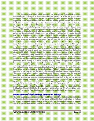 WWWWWW..IISSLLAAMMIIRROOOOHHAANNIIMMIISSSSIIOONN..OORRGG PPaaggee 4455
On the second day, Niazi Sahab suggested that he would go first to bank to get the
traveler cheques exchanged; in the meantime I should go to P.I.A. office and get token lest
we should have to wait again, as we did yesterday. This humble person liked the
suggestion. Niazi Sahab went to the Bank and this humble person reached the office of
P.I.A. Due to presence of many people, token number c---26 was given, that is from 1---
50A again 1----50B and 1----50C. Since I had C-26, it meant number 126. When this
humble person returned after getting ticket a friend, who was sitting on sofa offered a place
to sit on. This humble person insisted again and again not to put himself in trouble. When I
was about to sit another friend, who was standing nearby, told that P.I.A. officials were
calling me. I got in, the official took ticket and told that I could collect tickets for Karachi
next day. At that moment, there was no need to wait. On the second day Muhammad Iqbal
Sahab met us in the Bazaar and told, "I was coming towards you, so that I could tell you
that your tickets for Karachi are confirmed." He also told that the ticket from Karachi to
Islamabad was also confirmed. As the day of our departure from Madinaa Munnawara got
near, the heart became sad. But being well aware of my own insignificance, I thought it
was the condescension and kindness on the part of our beloved Holy Prophet that he let
this humble person stay so many days in his city. Whenever the thought of leaving Madina
passed through the heart, it would start sinking and moving legs would not bear the burden
of this earthly abode. The body has all the reasons to feel pangs because it is the abode of
soul. The soul of everybody resides here, the protector of orphans and lord of worlds lives
here. This is the place where lovers sacrifice their beings; a place that never experience
autumn, and the place where sick find remedy and solace. Although the bus moving on the
ground but I was feeling as if it was creeping over my chest. The eyes were doing their
best to catch the sight of green tomb. The roads in Madina Munawara are made in such a
way that the glittering Minarets of Masjid Nabvi Sharif can be seen again and again. It is
very difficult for the slaves to go out of this holy city. It is something like soul leaving the
body would not afford to carry the weight of body. When I thought to preserve the last
moments in my eyes forever, the screen of tears would not allow having a short glimpse.
There was a time when I had not thought of seeing this holy city and now, the heart and
mind were not ready to think about the least possibility of leaving this place. At last those
moments arrived when we were standing in front of Roza-e-Rasool to pay our last Salat-o-
Salam. We humbly requested to our beloved Holy Prophet (Sallallahu alehi wasallam)
"Today, you have our sins forgiven by Allah Almighty."We also implored to Allah
Almighty that He might urge His Beloved Holy Prophet (Sallallahu alehi wasallam) to
accept the entreaties of these slaves. This humble person and Major (R) Niazi Sahab then
left Rodha-e- Rasool (Sallallahu alehi wasallam) with tearful eyes. We offered Salam at the
Mizars of Hazrat Abu Bakr Siddique (radiyallahu anhu) and left with weeping eyes.
This was under discussion for many days that Umera should be performed before leaving
for Pakistan. But the representative of our guide told that the bus would not go to Makkah
on its way to Jeddah.It was my heart's desire to offer last Jumah of the month of Ramzan
Sharif in Makkah and perform Umera. Somehow efforts were made and Major (R) Niazi
 