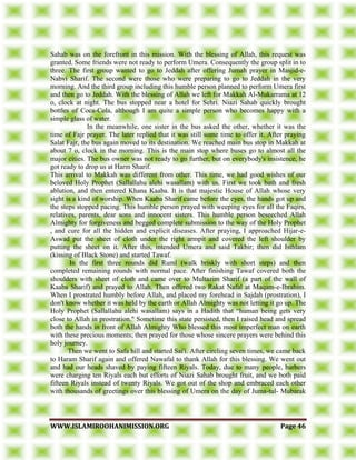 WWWWWW..IISSLLAAMMIIRROOOOHHAANNIIMMIISSSSIIOONN..OORRGG PPaaggee 4466
Sahab was on the forefront in this mission. With the blessing of Allah, this request was
granted. Some friends were not ready to perform Umera. Consequently the group split in to
three. The first group wanted to go to Jeddah after offering Jumah prayer in Masjid-e-
Nabvi Sharif. The second were those who were preparing to go to Jeddah in the very
morning. And the third group including this humble person planned to perform Umera first
and then go to Jeddah. With the blessing of Allah we left for Makkah Al-Mukarrama at 12
o, clock at night. The bus stopped near a hotel for Sehri. Niazi Sahab quickly brought
bottles of Coca-Cola, although I am quite a simple person who becomes happy with a
simple glass of water.
In the meanwhile, one sister in the bus asked the other, whether it was the
time of Fajr prayer. The later replied that it was still some time to offer it. After praying
Salat Fajr, the bus again moved to its destination. We reached main bus stop in Makkah at
about 7 o, clock in the morning. This is the main stop where buses go to almost all the
major cities. The bus owner was not ready to go further, but on everybody's insistence, he
got ready to drop us at Harm Sharif.
This arrival to Makkah was different from other. This time, we had good wishes of our
beloved Holy Prophet (Sallallahu alehi wasallam) with us. First we took bath and fresh
ablution, and then entered Khana Kaaba. It is that majestic House of Allah whose very
sight is a kind of worship. When Kaaba Sharif came before the eyes, the hands got up and
the steps stopped pacing. This humble person prayed with weeping eyes for all the Faqirs,
relatives, parents, dear sons and innocent sisters. This humble person beseeched Allah
Almighty for forgiveness and begged complete submission to the way of the Holy Prophet
, and cure for all the hidden and explicit diseases. After praying, I approached Hijar-e-
Aswad put the sheet of cloth under the right armpit and covered the left shoulder by
putting the sheet on it. After this, intended Umera and said Takbir; then did Isthlam
(kissing of Black Stone) and started Tawaf.
In the first three rounds did Ruml (walk briskly with short steps) and then
completed remaining rounds with normal pace. After finishing Tawaf covered both the
shoulders with sheet of cloth and came over to Multazim Sharif (a part of the wall of
Kaaba Sharif) and prayed to Allah. Then offered two Rakat Nafal at Maqam-e-Ibrahim.
When I prostrated humbly before Allah, and placed my forehead in Sajdah (prostration), I
don't know whether it was held by the earth or Allah Almighty was not letting it go up. The
Holy Prophet (Sallallahu alehi wasallam) says in a Hadith that “human being gets very
close to Allah in prostration." Sometime this state persisted, then I raised head and spread
both the hands in front of Allah Almighty Who blessed this most imperfect man on earth
with these precious moments; then prayed for those whose sincere prayers were behind this
holy journey.
Then we went to Safa hill and started Sai'i. After circling seven times, we came back
to Haram Sharif again and offered Nawafal to thank Allah for this blessing. We went out
and had our heads shaved by paying fifteen Riyals. Today, due to many people, barbers
were charging ten Riyals each but efforts of Niazi Sahab brought fruit, and we both paid
fifteen Riyals instead of twenty Riyals. We got out of the shop and embraced each other
with thousands of greetings over this blessing of Umera on the day of Juma-tul- Mubarak
 