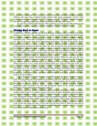 WWWWWW..IISSLLAAMMIIRROOOOHHAANNIIMMIISSSSIIOONN..OORRGG PPaaggee 4477
in the month of Ramzan. We went to our hotel room, first took bath and then performed
ablution and came back to Khana Kaaba. Before Salat Juma completed a Tawaf. After
sometime started Khutaba (address) of Al-Jumah prayer. We left Kaaba Sharif with seeing
off eyes. We got four empty cans and got them filled with Zam Zam water.
As usual Niazi Sahab made another effort and hired a taxi by paying fifteen Riyals and
reached the main bus stop where our bus was parked. We left before Salat Asar.
Today it was very hot, and hot air was also blowing. I soaked a sheet of Ihram with water
and put it on the face. This soothed me a lot. At last we reached Jeddah and offered Salat
Asar before consigning our luggage. After prayer, we deposited our entire luggage and got
absolutely free. At the time of Maghrib we broke Fast and offered Mughreb prayer. It did
not take much to get free from immigration procedures and then went inside Since
departure time was 9 o, clock at night, we offered Isha prayer and Tarawi with Jamaat
(congregation) and then boarded the plane. We were leaving the holy land of our beloved
Holy Prophet (Sallallahu alehi wasallam) with the prayer that may Allah Almighty let us
come here again and again, " O my Lord! Let each and every Muslim to have Ziarat of
Harman Sharifan; do not let anybody deprived of this blessing."While sitting in the plane,
we looked at the headlines of the newspaper. It was about 3 o' clock in the morning when
the plane landed at Jinnah Terminal Quaid-I-Azam Airport. When we came out, the eyes
welcomed the same Noorani faces who had seen us off with a lot of prayers. We embraced
one another with love and affection. I was feeling as if it was a long time we departed.
What kind of love it was, where all the kinship bonds were eclipsed! I thought. In the next
moment the heart exclaimed in the Court of Allah, "O, Allah this is my family, this is my
off-spring. It is the saying of Your Beloved Holy Prophet (Sallallahu alehi wasallam)
that pious off-spring is a Sadiqa Jaria (Almsgiving), O Allah accept this my righteous
progeny in Your august Court; give them solid footing in their Deen, and for their sake,
forgive all my mistakes."
Since this sinful had come from the court of King of kings, he was unable to raise his
eyes. The only hope was the company of an innocent face who had come back with a lot of
pleasure of Allah. This humble person implored to Allah Almighty that He might grant His
blessings for the sake of Niazi Sahab. I recited Hadith of our blessed Holy Prophet
(Sallallahu alehi wasallam)" the one who performed Umera in the month of Ramzan
Mubarak, in fact performed Al-Hajj along with me."
Besides this, the Holy Prophet (Sallallahu alehi wasallam) also called Umera as Hajj-e-
Asghar (small Hajj). It is another saying of the Holy Prophet (Sallallahu alehi wasallam)
that after performing Umera a person is cleansed of his sins as a newly born child. That's
why, the prayers of those who perform Umera are granted acceptance. This humble person
requested Major (R) Niazi Sahab to pray for all the Fuqura. When Major (R) Niazi Sahab
raised his hands, there arose a cry and descended Rehmat (blessing) of Allah and washed
away all the sins along with tears. Those tears that fall out of fear of Allah are very dear to
Him.There is a Hadith of the Holy Prophet (Sallallahu alehi wasallam) that, "a tear that
falls out of fear of Allah removes all the sins."
 