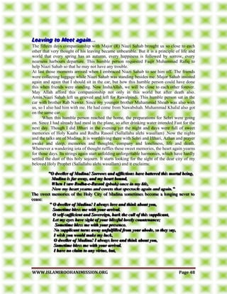 WWWWWW..IISSLLAAMMIIRROOOOHHAANNIIMMIISSSSIIOONN..OORRGG PPaaggee 4488
………
The fifteen days companionship with Major (R) Niazi Sahab brought us so close to each
other that very thought of his leaving became unbearable. But it is a principle of life and
world that every spring has an autumn, every happiness is followed by sorrow, every
nearness harbours departure. This humble person requested Faqir Muhammad Rafiq to
help Niazi Sahab so that he may not have any trouble.
At last those moments arrived when I embraced Niazi Sahab to see him off. The friends
were collecting luggage while Niazi Sahab was standing besides me. Major Sahab insisted
again and again that I should sit in the car, but how this humble person could have done
this when friends were standing. Now InshaAllah, we will be close to each other forever.
May Allah afford this companionship not only in this world but after death also.
Amin.Niazi Sahab left us grieved and left for Rawalpindi. This humble person sat in the
car with brother Rab Nawaz. Since my younger brother Muhammad Shoab was also with
us, so I also had him with me. He had come from Nawabshah. Muhammad Khalid also got
on the same car.
When this humble person reached the home, the preparations for Sehri were going
on. Since I had already had meal in the plane, so after drinking water intended Fast for the
next day. Though I did Ifthari in the evening yet the night and days were full of sweet
memories of Holy Kaaba and Rodha Rasool (Sallallahu alehi wasallam) .Now the nights
and the talks are of Madina. It is worthliving there with Sehri and Ifthari, Azhan and prayer
awake and sleep, memories and thoughts, company and loneliness, life and death.
Whenever a wandering iota of thought ruffles these sweet memories, the heart again yearns
for those days. Its strings again start unfolding unforgettable harmonies, which have hardly
settled the dust of this holy sojourn. It starts looking for the sight of the dear city of my
beloved Holy Prophet (Sallallahu alehi wasallam) and it exclaims:
"""OOO dddwwweeelllllleeerrr ooofff MMMaaadddiiinnnaaa!!! SSSooorrrrrrooowwwsss aaannnddd aaaffffffllliiiccctttiiiooonnnsss hhhaaavvveee bbbaaatttttteeerrreeeddd ttthhhiiisss mmmooorrrtttaaalll bbbeeeiiinnnggg,,,
MMMaaadddiiinnnaaa iiisss fffaaarrr aaawwwaaayyy,,, aaannnddd mmmyyy hhheeeaaarrrttt bbbooouuunnnddd,,,
WWWhhheeennn III sssaaawww RRRooodddhhhaaa---eee---RRRaaasssoooooolll (((pppbbbuuuhhh))) ooonnnccceee iiinnn mmmyyy llliiifffeee,,,
NNNooowww mmmyyy hhheeeaaarrrttt yyyeeeaaarrrnnnsss aaannnddd cccooovvveeetttsss ttthhhaaattt ssspppeeeccctttaaacccllleee aaagggaaaiiinnn aaannnddd aaagggaaaiiinnn..."""
TTThhheee ssswwweeeeeettt mmmeeemmmooorrriiieeesss ooofff ttthhheee HHHooolllyyy CCCiiitttyyy ooofff MMMaaadddiiinnnaaa sssooommmeeetttiiimmmeeesss bbbeeecccooommmeee aaa lllooonnngggiiinnnggg nnneeevvveeerrr tttooo
ccceeeaaassseee:::
""" OOO dddwwweeelllllleeerrr ooofff MMMaaadddiiinnnaaa!!! III aaalllwwwaaayyysss lllooovvveee aaannnddd ttthhhiiinnnkkk aaabbbooouuuttt yyyooouuu,,,
SSSooommmeeetttiiimmmeee bbbllleeessssss mmmeee wwwiiittthhh yyyooouuurrr aaarrrrrriiivvvaaalll...
OOO ssseeelllfff---sssuuuffffffiiiccciiieeennnttt aaannnddd SSSooovvveeerrreeeiiigggnnn,,, hhhaaarrrkkk ttthhheee cccaaallllll ooofff ttthhhiiisss sssuuuppppppllliiicccaaannnttt,,,
LLLeeettt mmmyyy eeeyyyeeesss hhhaaavvveee sssiiiggghhhttt ooofff yyyooouuurrr bbbllliiissssssfffuuulll lllooovvveeelllyyy cccooouuunnnttteeennnaaannnccceee;;;
SSSooommmeeetttiiimmmeee bbbllleeessssss mmmeee wwwiiittthhh yyyooouuurrr ppprrreeessseeennnccceee...
NNNooo sssuuuppppppllliiicccaaannnttt tttuuurrrnnnsss aaawwwaaayyy uuunnnfffuuulllfffiiilllllleeeddd fffrrrooommm yyyooouuurrr aaabbbooodddeee,,, sssooo ttthhheeeyyy sssaaayyy,,,
III wwwiiissshhh yyyooouuu wwwooouuulllddd mmmaaakkkeee mmmyyy llluuuccckkk,,,
OOO dddwwweeelllllleeerrr ooofff MMMaaadddiiinnnaaa!!! III aaalllwwwaaayyysss lllooovvveee aaannnddd ttthhhiiinnnkkk aaabbbooouuuttt yyyooouuu,,,
SSSooommmeeetttiiimmmeee bbbllleeessssss mmmeee wwwiiittthhh yyyooouuurrr aaarrrrrriiivvvaaalll...
III hhhaaavvveee nnnooo ccclllaaaiiimmm tttooo aaannnyyy vvviiirrrtttuuueee,,, bbbuuuttt,,,
 