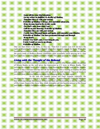 WWWWWW..IISSLLAAMMIIRROOOOHHAANNIIMMIISSSSIIOONN..OORRGG PPaaggee 4499
LLLooonnnggg ssstttiiillllll fffooorrr yyyooouuurrr kkkiiinnnddd aaatttttteeennntttiiiooonnn,,,
LLLeeettt mmmyyy wwwiiissshhheeesss bbbeee fffuuulllfffiiilllllleeeddd,,, OOO,,, dddwwweeelllllleeerrr ooofff MMMaaadddiiinnnaaa,,,
SSSooommmeeetttiiimmmeee bbbllleeessssss uuusss wwwiiittthhh yyyooouuurrr aaarrrrrriiivvvaaalll,,,
OOO dddwwweeelllllleeerrr ooofff MMMaaadddiiinnnaaa!!! III aaalllwwwaaayyysss,,, lllooovvveee aaannnddd ttthhhiiinnnkkk aaabbbooouuuttt yyyooouuu...
IIIttt hhhaaasss bbbeeecccooommmeee hhhaaarrrddd tttooo llliiivvveee iiinnn ttthhhiiisss wwwooorrrlllddd,,,
FFFooorrr GGGoooddd'''sss sssaaakkkeee,,, hhheeeaaarrr wwwhhhaaattt III sssaaayyy!!!
CCCaaallllll mmmeee aaattt yyyooouuurrr dddoooooorrrsssttteeeppp,,, OOO dddwwweeelllllleeerrr ooofff MMMaaadddiiinnnaaa;;;
SSSooommmeeetttiiimmmeee bbbllleeessssss mmmeee wwwiiittthhh yyyooouuurrr aaarrrrrriiivvvaaalll...
III rrreeeccciiittteee SSSuuurrraaa MMMuuuzzzzzzaaammmiiilll aaagggaaaiiinnn aaannnddd aaagggaaaiiinnn,,, aaannnddd rrreeemmmeeemmmbbbeeerrr yyyooouuurrr bbblllaaannnkkkeeettt,,,
OOO dddwwweeelllllleeerrr ooofff MMMaaadddiiinnnaaa!!! YYYooouuu hhhaaavvveee pppeeerrrmmmeeeaaattteeeddd ttthhhrrrooouuuggghhh aaannnddd ttthhhrrrooouuuggghhh
IIInnn mmmyyy hhheeeaaarrrttt;;;
OOO hhheeeaaarrr!!! FFFooorrr GGGoooddd'''sss sssaaakkkeee,,, III eeevvveeerrr lllooonnnggg fffooorrr yyyooouuu,,,
III wwwiiissshhh III cccooouuulllddd ssseeeeee yyyooouuu iiinnn mmmyyy dddrrreeeaaammm,,,
OOO dddwwweeelllllleeerrr ooofff MMMaaadddiiinnnaaa...
One can find Allah if one wills, so they say. Then how it comes eyes will not have the
sight of Khana Kaaba and Roza-e-Rasool when they sincerely search for them. When this
humble person reached home, Allah Almighty bestowed such praying mat that one can see
the green tomb of Rodha-e-Rasool (Sallallahu alehi wasallam) while praying on it. One
feels as if one is standing in Masjid Nabvi Sharif. This gives peace to the anxious heart.
Similarly when this humble person comes to the mosque to offer Fardth prayer, the picture
of Khana Kaaba on the wall gives the impression as if I were in Khana Kaaba. This
enlivens the doleful heart. After returning from Harman Sharifan the state of this humble
person is like a traveler who has lost all his belongings and is wailing to express his pain
and anguish. Friends and Fuqura come and ask about this holy sojourn. I have no words to
recollect those cherished memories again but a longing to see the sight again.
At the end, this humble person and Faqir requests especially the
Muslims that whenever they pray to Allah Almighty, do remember this Faqir and Maskeen
that Allah may accept this journey. If there has been any shortcoming in this, He might out
of His Grace, forgive this slave. May Allah Almighty call this humble person to His House
and Rodha-e-Rasool (Sallallahu alehi wasallam) again and again. Amin.
 