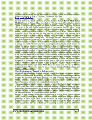 WWWWWW..IISSLLAAMMIIRROOOOHHAANNIIMMIISSSSIIOONN..OORRGG PPaaggee 77
for about nine years and later he was transferred to Inter College North Karachi, where
he has been serving as Head of Chemistry Department since then.
He took Bait at the hands of Sheikh-e-Kamil, Kutab-e-Zaman Hazrat Allah Baksh
Ghaffari known as 'Sohna Sian' Noorallah in 1975.He narrated himself about this in
"Seerat Walia-e-Kamil"a biography of Hazrat Sohna Sian (may Allah bless his soul)
. He writes in the book that he happened to go in a programme (Mehfil) where Hazrat
Qibla Sohna Sain (may Allah bless his soul) was addressing his devotees. He writes, "I
was very much impressed by the sincerity of Fuqura (devotees). When I sat in the Mehfil
(gathering), I was thinking what this holy man was talking about, fully realizing that I
was a man of worldly disposition. By thinking this, I was about to leave when Hazrat
Sahab changed the subject sensing what I had thought and said, "the one who thinks that
he is man of the world: I only say, do this Zikr and remain in company of Salheen (pious
men), InshahAllah his breast will be filled with Noor-e -Ilahi."These words were enough
to change his world. After this, the love and company of his Hazrat Sahab became so
intense that leaving him seemed impossible. Those days, he would yearn for meeting his
Murshid Karim. It was through the auspices of Hazrat Allama Professor Maqsood Illahi
Naqshbandi that I took Bait of Hazrat Qibla Sohna Sian (may Allah bless his soul). This
humble person has found him perfect among the Murideen (devotees) and seen immersed
in the love and obedience of his Sheikh. Aforementioned incident speaks volume of his
being a Kamil murid. Hazrat Sohna Sian himself conferred Fiaz upon him, as did the
Holy Prophet Sallallahu alehi wasallam) by supplicating to Allah for Hazrat Umar's
acceptance of Islam.That's why within a short span of eight years, he started the grand
work of reforming humanity which is still going on, and will be in future also
Inshallah.Hazrat Sohna Sian (may Allah bless his soul) used to say in Mehfils
(congregations): "those who want to see a man of Jannat (Paradise) should see
Muhammad Maqsood Illahi."
TThhee BBeeggiinnnniinngg ooff PPeeooppllee''ss RReeffoorrmmaattiioonn
He started his reformatory mission from his college and invited his fellow teachers
towards self-reformation. Soon among the teachers, Professor Muhammad Iqbal Hassan
accepted his invitation and started praying Salat and observing other injunctions of
Shariah. After this, he started sermonizing people of College and it was Masjid Dar-e-
Salam Nazimabad where this first voice of truth was raised.
The scope of Hazrat Sahab's mission in Karachi is very wide. There is hardly any day in
a week when there is no programme (spiritual gathering). Similarly, there are many
places where these programmes are arranged on monthly basis. Besides this, Mahafil-e-
Zikr are also held in many parts of Punjab. Before leaving for Hindustan, Hazrat Sahab
did many programmes in Rawalpindi and other Districts.
Recently a four members team under the headship of Hazrat Sahab visited Pakistan
Coast Guards. Another group visited India with Hazrat Sahab and arranged spiritual
gatherings in about eight cities, where thousands of people participated in these
programmes. Many people got Zikr Qalbi and took Bait at the hands of Hazrat
Sahab.Besides this; he went on hundreds of preaching missions which are difficult to
 
