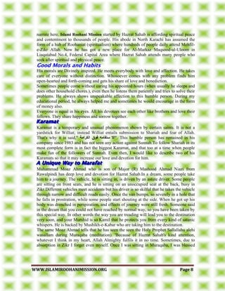 WWWWWW..IISSLLAAMMIIRROOOOHHAANNIIMMIISSSSIIOONN..OORRGG PPaaggee 88
narrate here. Islami Roohani Mission started by Hazrat Sahab is affording spiritual peace
and contentment to thousands of people. His abode in North Karachi has assumed the
form of a hub of Roohaniat (spiritualism) where hundreds of people daily attend Mehfil-
e-Zikr Allah. Now he has got a new place for Al-Markaz Maqsood-ul-Uloom in
Liaqatabad No.4, Federal Capital Area where Hazrat Sahab attends many people who
seek after spiritual and physical peace.
His morals are Divinely inspired. He meets everybody with love and affection. He takes
care of everyone without distinction. Whosoever comes with any problem finds him
open-hearted and forth-coming and gets his share of love and benediction.
Sometimes people come without caring his appointed hours (when usually he sleeps and
does other household chores.), even then he listens them patiently and tries to solve their
problems. He always shows unspeakable affection to this humble person. During my
educational period, he always helped me and sometimes he would encourage in the form
of money also.
Everyone is equal in his eyes. All his devotees see each other like brothers and love their
fellows. They share happiness and sorrow together.
Karamat is a temporary and unusual phenomenon shown by certain saints. It is not a
yardstick for Williat; instead Williat entails submission to Shariah and fear of Allah.
That's why it is said," ‫انكسايت‬ ‫فىق‬ ‫ستقايه‬ ‫."اال‬ This humble person has remained in his
company since 1983 and has not seen any action against Sunnah.To follow Shariah in its
most complete form is in fact the biggest Karamat, and that too at a time when people
make fun of the followers of Sunnah. Even then, I would like to describe two of his
Karamats so that it may increase our love and devotion for him.
Muhammad Moaz Ahmad who is son of Major (R) Mashood Ahmad Niazi from
Rawalpindi has deep love and devotion for Hazrat Sahab.In a dream, some people take
him to a journey. The vehicle, he is sitting in, is driven by an astute driver. Some people
are sitting on front seats, and he is sitting on an unoccupied seat at the back, busy in
Zikr.Different vehicles meet accidents but his driver is so skilful that he takes the vehicle
through narrow and difficult roads easily. Once the van bumps, so severely in a hole that
he falls in prostration, while some people start shouting at the side. When he got up his
body was drenched in perspiration, and effects of journey were still fresh. Someone said
in the dream that you could not have reached by normal way, so you have been taken by
this special way. In other words the way you are treading will lead you to the destination
very soon, and your Murshid is so Kamil that he protects you from every kind of satanic
whispers. He is backed by Mushikh-e-Kabar who are taking him to the destination.
The same Moaz Ahmad tells that he has seen the seen the Holy Prophet Sallallahu alehi
wasallam during Muraqaba (meditation). 'Because of Hazrat Sahab's kind attention,
whatever I think in my heart, Allah Almighty fulfils it in no time. Sometimes, due to
absorption in Zikr I forget even myself. Once I was sitting in Muraqaba, I was blessed
 
