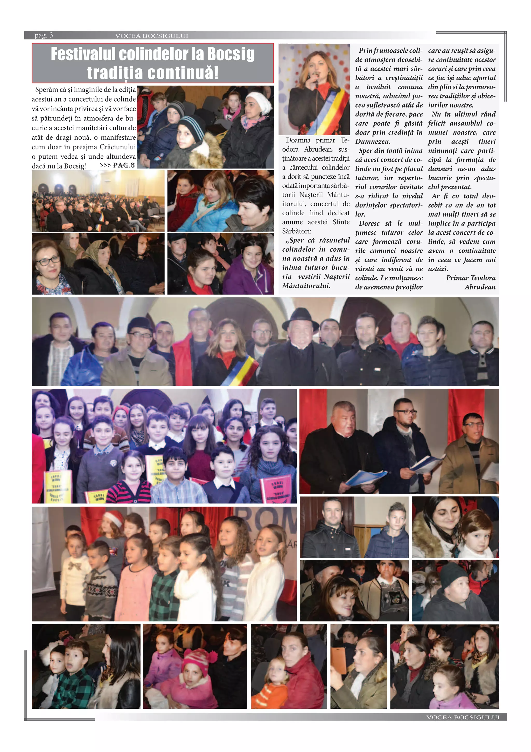 VOCEA BOCSIGULUIpag. 3
VOCEA BOCSIGULUI
Doamna primar Te-
odora Abrudean, sus-
ținătoareaacesteitradiții
a cântecului colindelor
a dorit să puncteze încă
odatăimportanțasărbă-
torii Nașterii Mântu-
itorului, concertul de
colinde fiind dedicat
anume acestei Sfinte
Sărbători:
„Sper că răsunetul
colindelor în comu-
na noastră a adus în
inima tuturor bucu-
ria vestirii Nașterii
Mântuitorului.
Prinfrumoaselecoli-
de atmosfera deosebi-
tă a acestei mari săr-
bători a creștinătății
a învăluit comuna
noastră, aducând pa-
cea sufletească atât de
dorită de fiecare, pace
care poate fi găsită
doar prin credință în
Dumnezeu.
Sper din toată inima
că acest concert de co-
linde au fost pe placul
tuturor, iar reperto-
riul corurilor invitate
s-a ridicat la nivelul
dorințelor spectatori-
lor.
Doresc să le mul-
țumesc tuturor celor
care formează coru-
rile comunei noastre
și care indiferent de
vârstă au venit să ne
colinde. Le mulțumesc
de asemenea preoților
care au reușit să asigu-
re continuitate acestor
coruri și care prin ceea
ce fac își aduc aportul
din plin și la promova-
rea tradițiilor și obice-
iurilor noastre.
Nu în ultimul rând
felicit ansamblul co-
munei noastre, care
prin acești tineri
minunați care parti-
cipă la formația de
dansuri ne-au adus
bucurie prin specta-
clul prezentat.
Ar fi cu totul deo-
sebit ca an de an tot
mai mulți tineri să se
implice în a participa
la acest concert de co-
linde, să vedem cum
avem o continuitate
în ceea ce facem noi
astăzi.
Primar Teodora
Abrudean
Festivalul colindelor la Bocsig
tradiția continuă!
Sperăm că și imaginile de la ediția
acestui an a concertului de colinde
văvorîncântaprivireașivăvorface
să pătrundeți în atmosfera de bu-
curie a acestei manifetări culturale
atât de dragi nouă, o manifestare
cum doar în preajma Crăciunului
o putem vedea și unde altundeva
dacă nu la Bocsig! >>> pag.6
 