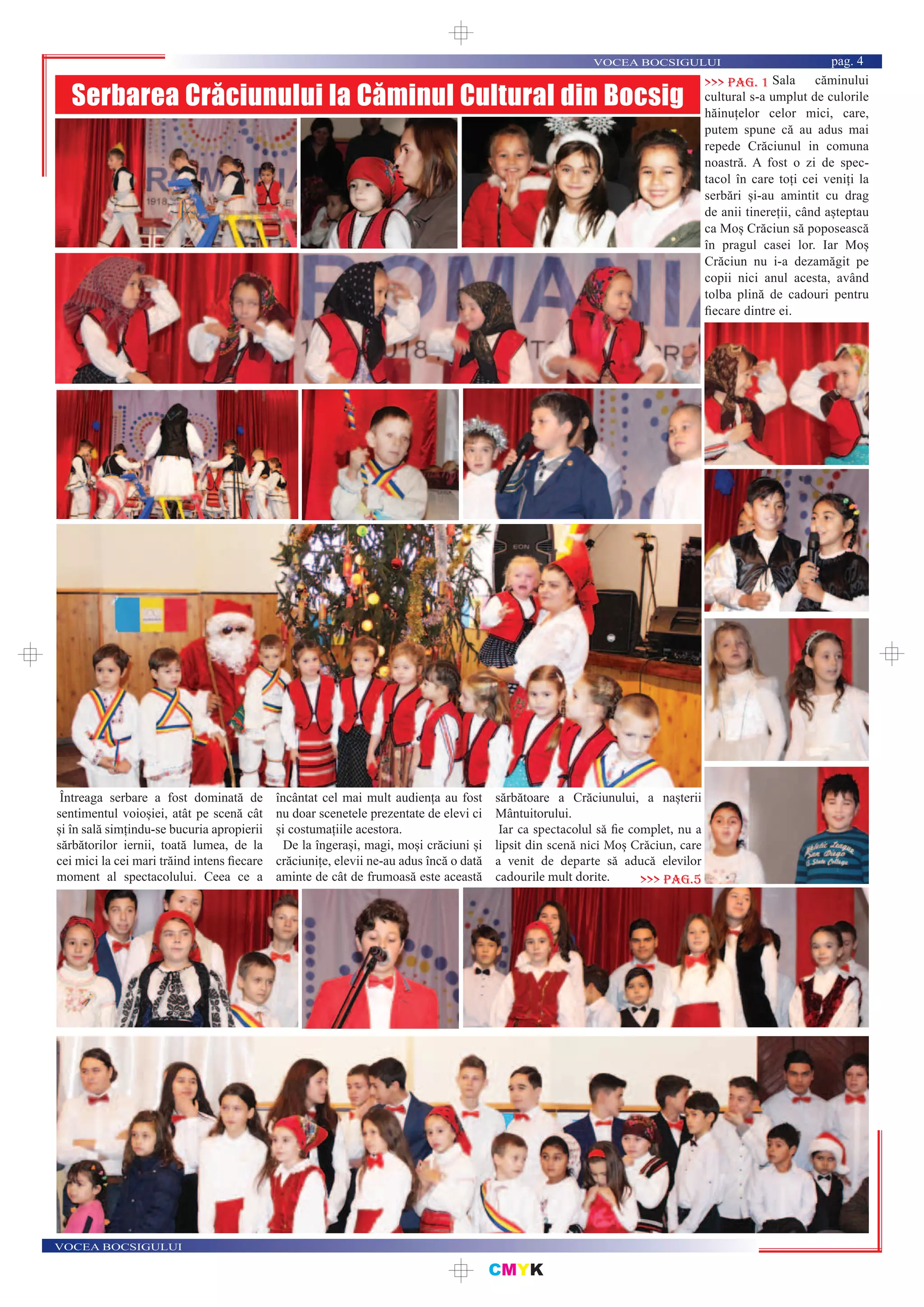 CMYK
VOCEA BOCSIGULUI
VOCEA BOCSIGULUI pag. 4
Serbarea Crăciunului la Căminul Cultural din Bocsig
Sala căminului
cultural s-a umplut de culorile
hăinuțelor celor mici, care,
putem spune că au adus mai
repede Crăciunul in comuna
noastră. A fost o zi de spec-
tacol în care toți cei veniți la
serbări și-au amintit cu drag
de anii tinereții, când așteptau
ca Moș Crăciun să poposească
în pragul casei lor. Iar Moș
Crăciun nu i-a dezamăgit pe
copii nici anul acesta, având
tolba plină de cadouri pentru
ﬁecare dintre ei.
>>> pag. 1
Întreaga serbare a fost dominată de
sentimentul voioșiei, atât pe scenă cât
și în sală simțindu-se bucuria apropierii
sărbătorilor iernii, toată lumea, de la
cei mici la cei mari trăind intens ﬁecare
moment al spectacolului. Ceea ce a
încântat cel mai mult audiența au fost
nu doar scenetele prezentate de elevi ci
și costumațiile acestora.
De la îngerași, magi, moși crăciuni și
crăciunițe, elevii ne-au adus încă o dată
aminte de cât de frumoasă este această
sărbătoare a Crăciunului, a nașterii
Mântuitorului.
Iar ca spectacolul să fie complet, nu a
lipsit din scenă nici Moș Crăciun, care
a venit de departe să aducă elevilor
cadourile mult dorite. >>> pag.5
 