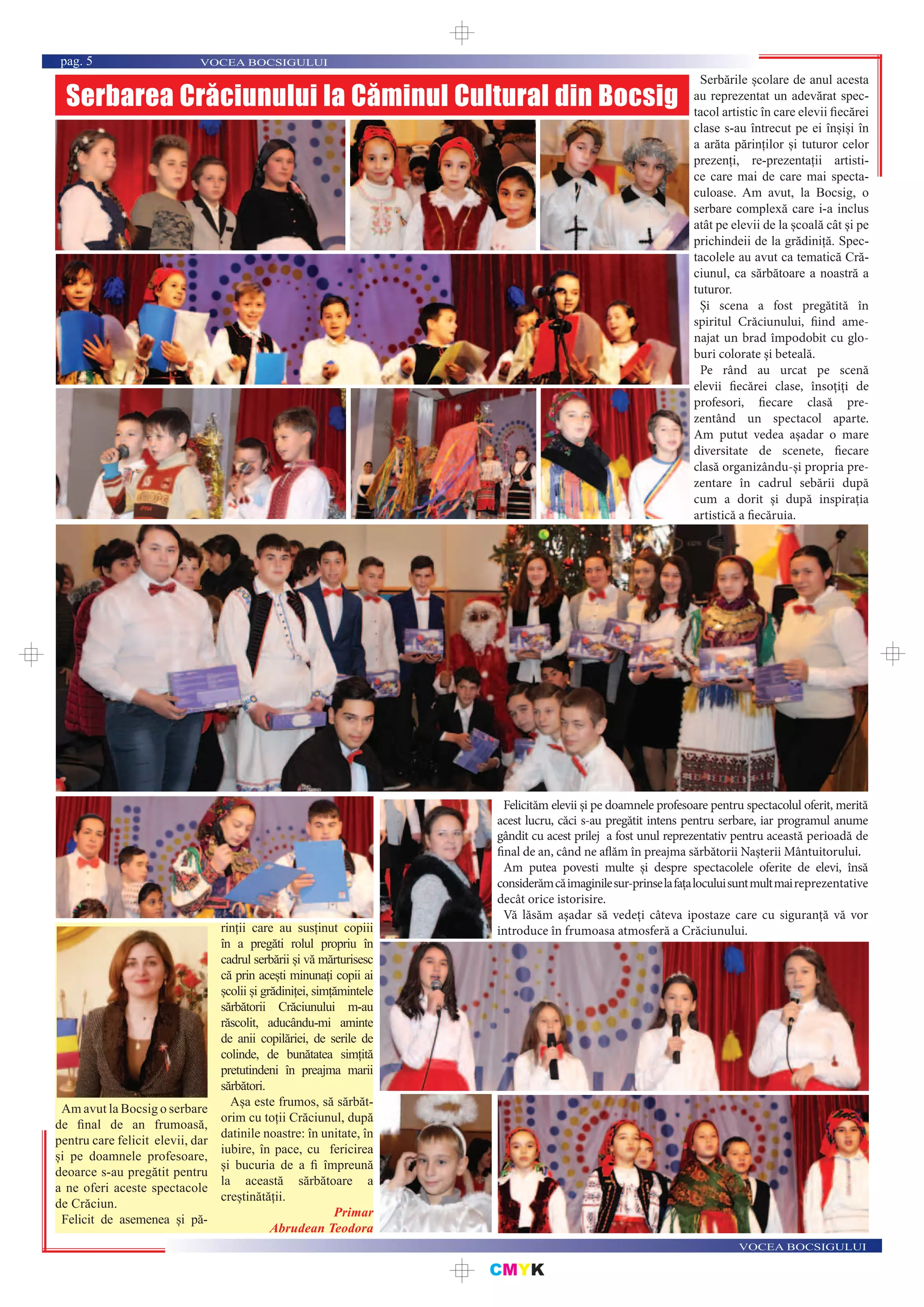 CMYK
VOCEA BOCSIGULUI
VOCEA BOCSIGULUIpag. 5
Serbarea Crăciunului la Căminul Cultural din Bocsig
Serbările școlare de anul acesta
au reprezentat un adevărat spec-
tacol artistic în care elevii ﬁecărei
clase s-au întrecut pe ei înșiși în
a arăta părinților și tuturor celor
prezenți, re-prezentații artisti-
ce care mai de care mai specta-
culoase. Am avut, la Bocsig, o
serbare complexă care i-a inclus
atât pe elevii de la școală cât și pe
prichindeii de la grădiniță. Spec-
tacolele au avut ca tematică Cră-
ciunul, ca sărbătoare a noastră a
tuturor.
Și scena a fost pregătită în
spiritul Crăciunului, fiind ame-
najat un brad împodobit cu glo-
buri colorate și beteală.
Pe rând au urcat pe scenă
elevii fiecărei clase, însoțiți de
profesori, fiecare clasă pre-
zentând un spectacol aparte.
Am putut vedea așadar o mare
diversitate de scenete, fiecare
clasă organizându-și propria pre-
zentare în cadrul sebării după
cum a dorit și după inspirația
artistică a fiecăruia.
Felicităm elevii și pe doamnele profesoare pentru spectacolul oferit, merită
acest lucru, căci s-au pregătit intens pentru serbare, iar programul anume
gândit cu acest prilej a fost unul reprezentativ pentru această perioadă de
final de an, când ne aflăm în preajma sărbătorii Nașterii Mântuitorului.
Am putea povesti multe și despre spectacolele oferite de elevi, însă
considerămcăimaginilesur-prinselafațaloculuisuntmultmaireprezentative
decât orice istorisire.
Vă lăsăm așadar să vedeți câteva ipostaze care cu siguranță vă vor
introduce în frumoasa atmosferă a Crăciunului.
Am avut la Bocsig o serbare
de ﬁnal de an frumoasă,
pentru care felicit elevii, dar
și pe doamnele profesoare,
deoarce s-au pregătit pentru
a ne oferi aceste spectacole
de Crăciun.
Felicit de asemenea și pă-
rinții care au susținut copiii
în a pregăti rolul propriu în
cadrul serbării și vă mărturisesc
că prin acești minunați copii ai
școlii și grădiniței, simțămintele
sărbătorii Crăciunului m-au
răscolit, aducându-mi aminte
de anii copilăriei, de serile de
colinde, de bunătatea simțită
pretutindeni în preajma marii
sărbători.
Așa este frumos, să sărbăt-
orim cu toții Crăciunul, după
datinile noastre: în unitate, în
iubire, în pace, cu fericirea
și bucuria de a ﬁ împreună
la această sărbătoare a
creștinătății.
Primar
Abrudean Teodora
 