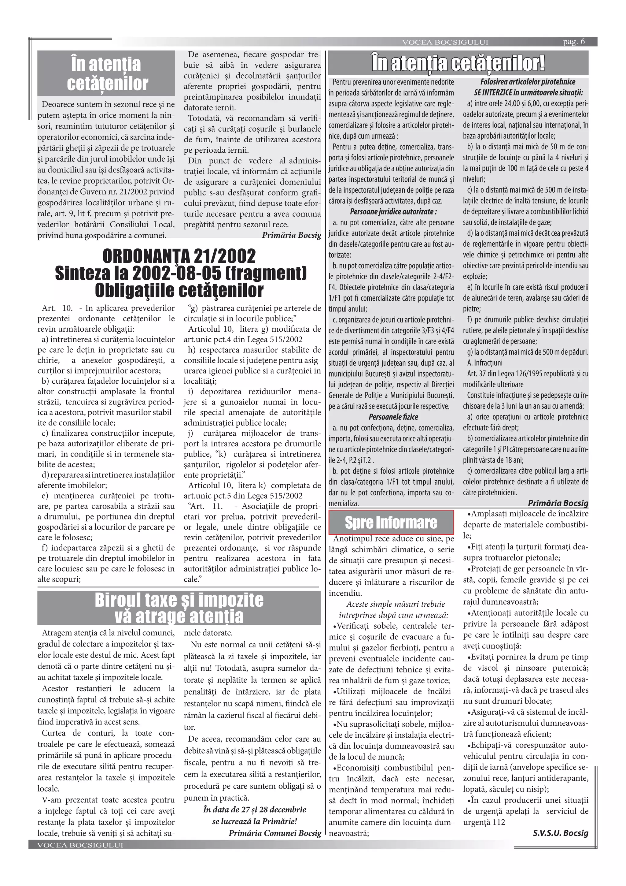 VOCEA BOCSIGULUI pag. 6
VOCEA BOCSIGULUI
Anotimpul rece aduce cu sine, pe
lângă schimbări climatice, o serie
de situaţii care presupun și necesi-
tatea asigurării unor măsuri de re-
ducere și înlăturare a riscurilor de
incendiu.
Aceste simple măsuri trebuie
întreprinse după cum urmează:
•Verificaţi sobele, centralele ter-
mice și coșurile de evacuare a fu-
mului și gazelor fierbinţi, pentru a
preveni eventualele incidente cau-
zate de defecţiuni tehnice și evita-
rea inhalării de fum și gaze toxice;
•Utilizaţi mijloacele de încălzi-
re fără defecţiuni sau improvizaţii
pentru încălzirea locuinţelor;
•Nu suprasolicitaţi sobele, mijloa-
cele de încălzire și instalaţia electri-
că din locuinţa dumneavoastră sau
de la locul de muncă;
•Economisiţi combustibilul pen-
tru încălzit, dacă este necesar,
menţinănd temperatura mai redu-
să decît în mod normal; închideţi
temporar alimentarea cu căldură în
anumite camere din locuinţa dum-
neavoastră;
•Amplasaţi mijloacele de încălzire
departe de materialele combustibi-
le;
•Fiţi atenţi la ţurţurii formaţi dea-
supra trotuarelor pietonale;
•Protejaţi de ger persoanele în vîr-
stă, copii, femeile gravide și pe cei
cu probleme de sănătate din antu-
rajul dumneavoastră;
•Atenţionaţi autorităţile locale cu
privire la persoanele fără adăpost
pe care le întîlniţi sau despre care
aveţi cunoștinţă:
•Evitaţi pornirea la drum pe timp
de viscol și ninsoare puternică;
dacă totuși deplasarea este necesa-
ră, informaţi-vă dacă pe traseul ales
nu sunt drumuri blocate;
•Asiguraţi-vă că sistemul de încăl-
zire al autoturismului dumneavoas-
tră funcţionează eficient;
•Echipaţi-vă corespunzător auto-
vehiculul pentru circulaţia în con-
diţii de iarnă (anvelope specifice se-
zonului rece, lanţuri antiderapante,
lopată, săculeţ cu nisip);
•În cazul producerii unei situaţii
de urgenţă apelaţi la serviciul de
urgenţă 112
S.V.S.U. Bocsig
În atenția cetățenilor!
Pentru prevenirea unor evenimente nedorite
în perioada sărbătorilor de iarnă vă informăm
asupra câtorva aspecte legislative care regle-
menteazășisancţioneazăregimuldedeţinere,
comercializare și folosire a articolelor piroteh-
nice, după cum urmează :
Pentru a putea deţine, comercializa, trans-
porta și folosi articole pirotehnice, persoanele
juridiceauobligaţiadeaobţineautorizaţiadin
partea inspectoratului teritorial de muncă și
de la inspectoratul judeţean de poliţie pe raza
cărora își desfășoară activitatea, după caz.
Persoanejuridiceautorizate:
a. nu pot comercializa, către alte persoane
juridice autorizate decât articole pirotehnice
din clasele/categoriile pentru care au fost au-
torizate;
b. nu pot comercializa către populaţie artico-
le pirotehnice din clasele/categoriile 2-4/F2-
F4. Obiectele pirotehnice din clasa/categoria
1/F1 pot fi comercializate către populaţie tot
timpul anului;
c. organizarea de jocuri cu articole pirotehni-
ce de divertisment din categoriile 3/F3 și 4/F4
este permisă numai în condiţiile în care există
acordul primăriei, al inspectoratului pentru
situaţii de urgenţă judeţean sau, după caz, al
municipiului București și avizul inspectoratu-
lui judeţean de poliţie, respectiv al Direcţiei
Generale de Poliţie a Municipiului București,
pe a cărui rază se execută jocurile respective.
Persoanelefizice
a. nu pot confecţiona, deţine, comercializa,
importa,folosisauexecutaoricealtăoperaţiu-
necuarticolepirotehnicedinclasele/categori-
ile 2-4, P.2 șiT.2 .
b. pot deţine si folosi articole pirotehnice
din clasa/categoria 1/F1 tot timpul anului,
dar nu le pot confecţiona, importa sau co-
mercializa.
Folosireaarticolelorpirotehnice
SEINTERZICEînurmătoarelesituaţii:
a) între orele 24,00 și 6,00, cu excepţia peri-
oadelor autorizate, precum și a evenimentelor
de interes local, naţional sau internaţional, în
baza aprobării autorităţilor locale;
b) la o distanţă mai mică de 50 m de con-
strucţiile de locuinţe cu până la 4 niveluri și
la mai puţin de 100 m faţă de cele cu peste 4
niveluri;
c) la o distanţă mai mică de 500 m de insta-
laţiile electrice de înaltă tensiune, de locurile
de depozitare și livrare a combustibililor lichizi
sau solizi, de instalaţiile de gaze;
d)laodistanţămaimicădecâtceaprevăzută
de reglementările în vigoare pentru obiecti-
vele chimice și petrochimice ori pentru alte
obiective care prezintă pericol de incendiu sau
explozie;
e) în locurile în care există riscul producerii
de alunecări de teren, avalanșe sau căderi de
pietre;
f) pe drumurile publice deschise circulaţiei
rutiere, pe aleile pietonale și în spaţii deschise
cu aglomerări de persoane;
g)laodistanţămaimicăde500mdepăduri.
A. Infracţiuni
Art. 37 din Legea 126/1995 republicată și cu
modificările ulterioare
Constituie infracţiune și se pedepsește cu în-
chisoare de la 3 luni la un an sau cu amendă:
a) orice operaţiuni cu articole pirotehnice
efectuate fără drept;
b) comercializarea articolelor pirotehnice din
categoriile1șiPIcătrepersoanecarenuauîm-
plinit vârsta de 18 ani;
c) comercializarea către publicul larg a arti-
colelor pirotehnice destinate a fi utilizate de
către pirotehnicieni.
Primăria BocsigPrimăria Bocsig
SpreInformare
Deoarece suntem în sezonul rece și ne
putem aștepta în orice moment la nin-
sori, reamintim tututuror cetăţenilor și
operatorilor economici, că sarcina înde-
părtării gheţii și zăpezii de pe trotuarele
și parcările din jurul imobilelor unde își
au domiciliul sau își desfășoară activita-
tea, le revine proprietarilor, potrivit Or-
donanţei de Guvern nr. 21/2002 privind
gospodărirea localităţilor urbane și ru-
rale, art. 9, lit f, precum și potrivit pre-
vederilor hotărârii Consiliului Local,
privind buna gospodărire a comunei.
De asemenea, fiecare gospodar tre-
buie să aibă în vedere asigurarea
curățeniei și decolmatării șanțurilor
aferente propriei gospodării, pentru
preîntâmpinarea posibilelor inundații
datorate iernii.
Totodată, vă recomandăm să verifi-
caţi și să curăţaţi coșurile și burlanele
de fum, înainte de utilizarea acestora
pe perioada iernii.
Din punct de vedere al adminis-
trației locale, vă informăm că acțiunile
de asigurare a curățeniei domeniului
public s-au desfășurat conform grafi-
cului prevăzut, fiind depuse toate efor-
turile necesare pentru a avea comuna
pregătită pentru sezonul rece.
Primăria Bocsig
În atenția
cetățenilor
Art. 10. - In aplicarea prevederilor
prezentei ordonanţe cetăţenilor le
revin următoarele obligaţii:
a) intretinerea si curăţenia locuinţelor
pe care le deţin in proprietate sau cu
chirie, a anexelor gospodăreşti, a
curţilor si imprejmuirilor acestora;
b) curăţarea faţadelor locuinţelor si a
altor construcţii amplasate la frontul
străzii, tencuirea si zugrăvirea period-
ica a acestora, potrivit masurilor stabil-
ite de consiliile locale;
c) finalizarea construcţiilor incepute,
pe baza autorizaţiilor eliberate de pri-
mari, in condiţiile si in termenele sta-
bilite de acestea;
d)reparareasiintretinereainstalaţiilor
aferente imobilelor;
e) menţinerea curăţeniei pe trotu-
are, pe partea carosabila a străzii sau
a drumului, pe porţiunea din dreptul
gospodăriei si a locurilor de parcare pe
care le folosesc;
f) indepartarea zăpezii si a ghetii de
pe trotuarele din dreptul imobilelor in
care locuiesc sau pe care le folosesc in
alte scopuri;
“g) păstrarea curăţeniei pe arterele de
circulaţie si in locurile publice;”
Articolul 10, litera g) modificata de
art.unic pct.4 din Legea 515/2002
h) respectarea masurilor stabilite de
consiliile locale si judeţene pentru asig-
urarea igienei publice si a curăţeniei in
localităţi;
i) depozitarea reziduurilor mena-
jere si a gunoaielor numai in locu-
rile special amenajate de autorităţile
administraţiei publice locale;
j) curăţarea mijloacelor de trans-
port la intrarea acestora pe drumurile
publice, “k) curăţarea si intretinerea
şanţurilor, rigolelor si podeţelor afer-
ente proprietăţii.”
Articolul 10, litera k) completata de
art.unic pct.5 din Legea 515/2002
“Art. 11. - Asociaţiile de propri-
etari vor prelua, potrivit prevederil-
or legale, unele dintre obligaţiile ce
revin cetăţenilor, potrivit prevederilor
prezentei ordonanţe, si vor răspunde
pentru realizarea acestora in fata
autorităţilor administraţiei publice lo-
cale.”
ORDONANŢA 21/2002
Sinteza la 2002-08-05 (fragment)
Obligaţiile cetăţenilor
Atragem atenția că la nivelul comunei,
gradul de colectare a impozitelor și tax-
elor locale este destul de mic. Acest fapt
denotă că o parte dintre cetățeni nu și-
au achitat taxele și impozitele locale.
Acestor restanțieri le aducem la
cunoștință faptul că trebuie să-și achite
taxele și impozitele, legislația în vigoare
fiind imperativă în acest sens.
Curtea de conturi, la toate con-
troalele pe care le efectuează, somează
primăriile să pună în aplicare procedu-
rile de executare silită pentru recuper-
area restanțelor la taxele și impozitele
locale.
V-am prezentat toate acestea pentru
a înțelege faptul că toți cei care aveți
restanțe la plata taxelor și impozitelor
locale, trebuie să veniți și să achitați su-
mele datorate.
Nu este normal ca unii cetățeni să-și
plătească la zi taxele și impozitele, iar
alții nu! Totodată, asupra sumelor da-
torate și neplătite la termen se aplică
penalități de întârziere, iar de plata
restanțelor nu scapă nimeni, fiindcă ele
rămân la cazierul fiscal al fiecărui debi-
tor.
De aceea, recomandăm celor care au
debitesăvinășisă-șiplăteascăobligațiile
fiscale, pentru a nu fi nevoiți să tre-
cem la executarea silită a restanțierilor,
procedură pe care suntem obligați să o
punem în practică.
În data de 27 și 28 decembrie
se lucrează la Primărie!
Primăria Comunei Bocsig
Biroul taxe și impozite
vă atrage atenția
 