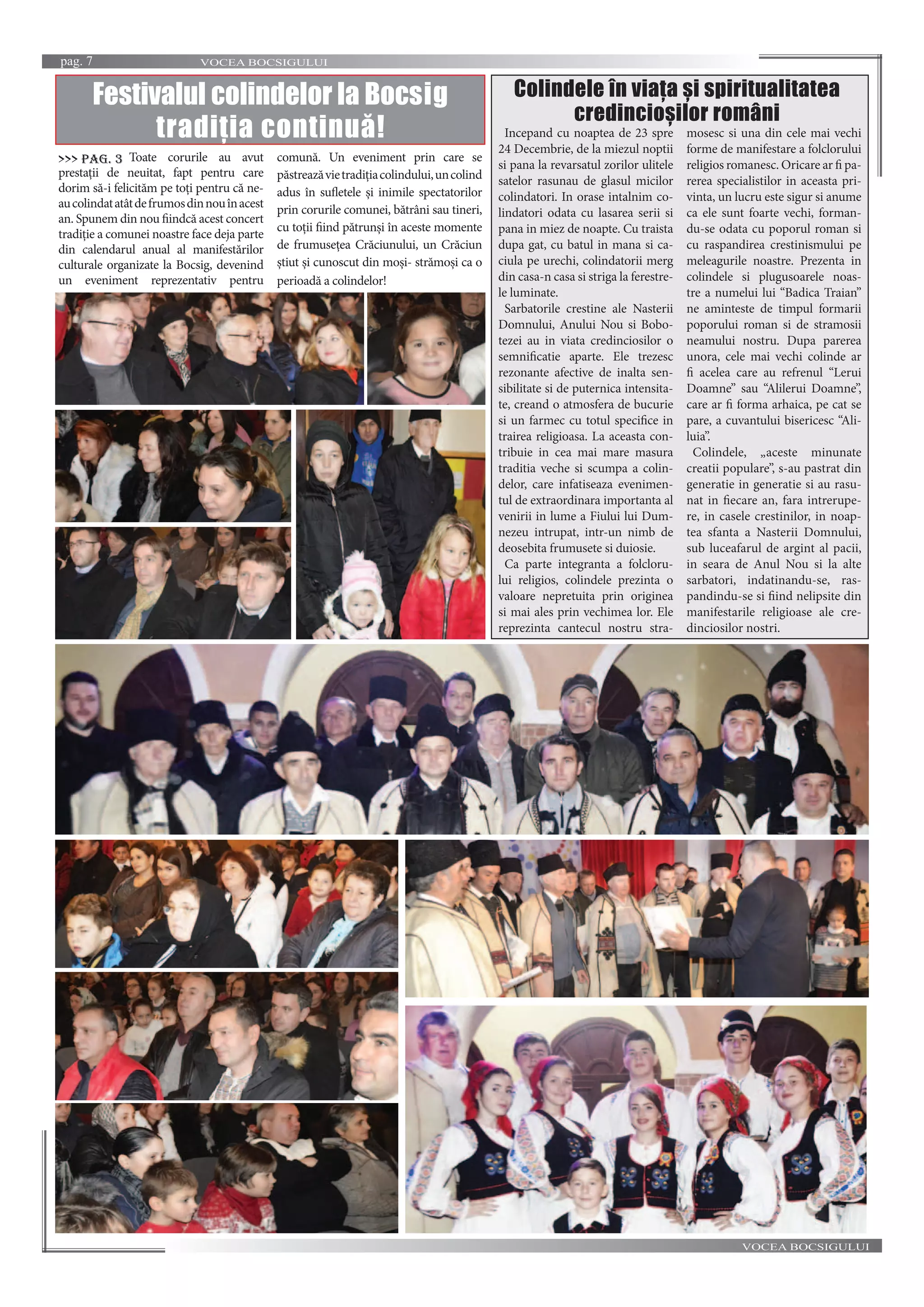 VOCEA BOCSIGULUIpag. 7
VOCEA BOCSIGULUI
Festivalul colindelor la Bocsig
tradiția continuă! Incepand cu noaptea de 23 spre
24 Decembrie, de la miezul noptii
si pana la revarsatul zorilor ulitele
satelor rasunau de glasul micilor
colindatori. In orase intalnim co-
lindatori odata cu lasarea serii si
pana in miez de noapte. Cu traista
dupa gat, cu batul in mana si ca-
ciula pe urechi, colindatorii merg
din casa-n casa si striga la ferestre-
le luminate.
Sarbatorile crestine ale Nasterii
Domnului, Anului Nou si Bobo-
tezei au in viata credinciosilor o
semnificatie aparte. Ele trezesc
rezonante afective de inalta sen-
sibilitate si de puternica intensita-
te, creand o atmosfera de bucurie
si un farmec cu totul specifice in
trairea religioasa. La aceasta con-
tribuie in cea mai mare masura
traditia veche si scumpa a colin-
delor, care infatiseaza evenimen-
tul de extraordinara importanta al
venirii in lume a Fiului lui Dum-
nezeu intrupat, intr-un nimb de
deosebita frumusete si duiosie.
Ca parte integranta a folcloru-
lui religios, colindele prezinta o
valoare nepretuita prin originea
si mai ales prin vechimea lor. Ele
reprezinta cantecul nostru stra-
mosesc si una din cele mai vechi
forme de manifestare a folclorului
religios romanesc. Oricare ar fi pa-
rerea specialistilor in aceasta pri-
vinta, un lucru este sigur si anume
ca ele sunt foarte vechi, forman-
du-se odata cu poporul roman si
cu raspandirea crestinismului pe
meleagurile noastre. Prezenta in
colindele si plugusoarele noas-
tre a numelui lui “Badica Traian”
ne aminteste de timpul formarii
poporului roman si de stramosii
neamului nostru. Dupa parerea
unora, cele mai vechi colinde ar
fi acelea care au refrenul “Lerui
Doamne” sau “Alilerui Doamne”,
care ar fi forma arhaica, pe cat se
pare, a cuvantului bisericesc “Ali-
luia”.
Colindele, „aceste minunate
creatii populare”, s-au pastrat din
generatie in generatie si au rasu-
nat in fiecare an, fara intrerupe-
re, in casele crestinilor, in noap-
tea sfanta a Nasterii Domnului,
sub luceafarul de argint al pacii,
in seara de Anul Nou si la alte
sarbatori, indatinandu-se, ras-
pandindu-se si fiind nelipsite din
manifestarile religioase ale cre-
dinciosilor nostri.
Colindele în viața și spiritualitatea
credincioșilor români
Toate corurile au avut
prestații de neuitat, fapt pentru care
dorim să-i felicităm pe toți pentru că ne-
aucolindatatâtdefrumosdinnouînacest
an. Spunem din nou fiindcă acest concert
tradiție a comunei noastre face deja parte
din calendarul anual al manifestărilor
culturale organizate la Bocsig, devenind
un eveniment reprezentativ pentru
comună. Un eveniment prin care se
păstreazăvietradițiacolindului,uncolind
adus în sufletele și inimile spectatorilor
prin corurile comunei, bătrâni sau tineri,
cu toții fiind pătrunși în aceste momente
de frumusețea Crăciunului, un Crăciun
știut și cunoscut din moși- strămoși ca o
perioadă a colindelor!
>>> pag. 3
 