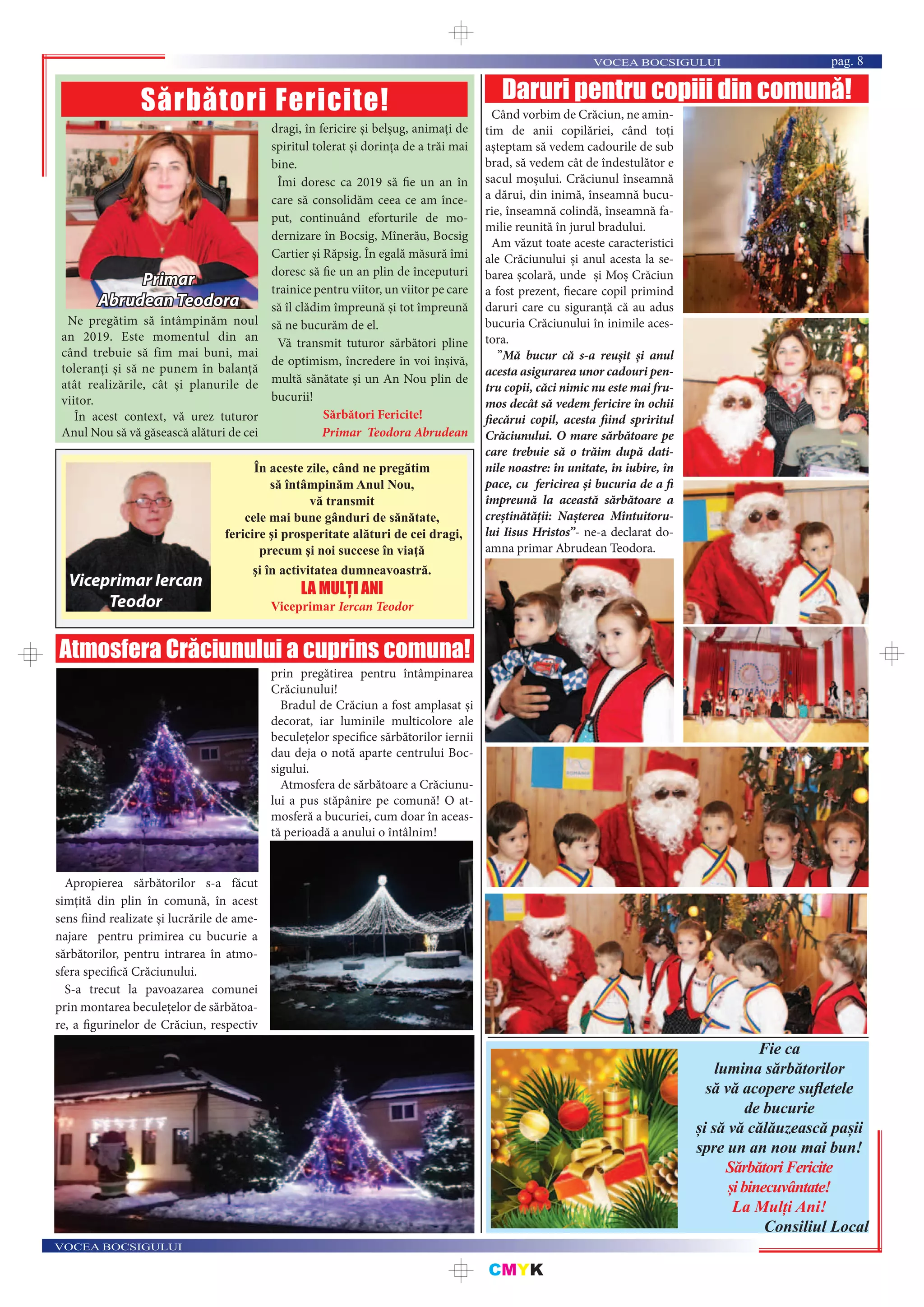 CMYK
VOCEA BOCSIGULUI
VOCEA BOCSIGULUI pag. 8
Ne pregătim să întâmpinăm noul
an 2019. Este momentul din an
când trebuie să fim mai buni, mai
toleranți și să ne punem în balanță
atât realizările, cât și planurile de
viitor.
În acest context, vă urez tuturor
Anul Nou să vă găsească alături de cei
dragi, în fericire și belșug, animați de
spiritul tolerat și dorinţa de a trăi mai
bine.
Îmi doresc ca 2019 să fie un an în
care să consolidăm ceea ce am înce-
put, continuând eforturile de mo-
dernizare în Bocsig, Mînerău, Bocsig
Cartier și Răpsig. În egală măsură îmi
doresc să fie un an plin de începuturi
trainice pentru viitor, un viitor pe care
să îl clădim împreună și tot împreună
să ne bucurăm de el.
Vă transmit tuturor sărbători pline
de optimism, încredere în voi înșivă,
multă sănătate și un An Nou plin de
bucurii!
Sărbători Fericite!
Primar Teodora Abrudean
Sărbători Fericite!
Primar
Abrudean Teodora
În aceste zile, când ne pregătim
să întâmpinăm Anul Nou,
vă transmit
cele mai bune gânduri de sănătate,
fericire şi prosperitate alături de cei dragi,
precum şi noi succese în viaţă
şi în activitatea dumneavoastră.
LA MULȚI ANI
Viceprimar Iercan Teodor
Viceprimar Iercan
Teodor
Fie ca
lumina sărbătorilor
să vă acopere suﬂetele
de bucurie
și să vă călăuzească pașii
spre un an nou mai bun!
SărbătoriFericite
șibinecuvântate!
La Mulți Ani!
Consiliul Local
Atmosfera Crăciunului a cuprins comuna!
Apropierea sărbătorilor s-a făcut
simțită din plin în comună, în acest
sens fiind realizate și lucrările de ame-
najare pentru primirea cu bucurie a
sărbătorilor, pentru intrarea în atmo-
sfera specifică Crăciunului.
S-a trecut la pavoazarea comunei
prin montarea beculețelor de sărbătoa-
re, a figurinelor de Crăciun, respectiv
prin pregătirea pentru întâmpinarea
Crăciunului!
Bradul de Crăciun a fost amplasat și
decorat, iar luminile multicolore ale
beculețelor specifice sărbătorilor iernii
dau deja o notă aparte centrului Boc-
sigului.
Atmosfera de sărbătoare a Crăciunu-
lui a pus stăpânire pe comună! O at-
mosferă a bucuriei, cum doar în aceas-
tă perioadă a anului o întâlnim!
Daruri pentru copiii din comună!
Când vorbim de Crăciun, ne amin-
tim de anii copilăriei, când toți
așteptam să vedem cadourile de sub
brad, să vedem cât de îndestulător e
sacul moșului. Crăciunul înseamnă
a dărui, din inimă, înseamnă bucu-
rie, înseamnă colindă, înseamnă fa-
milie reunită în jurul bradului.
Am văzut toate aceste caracteristici
ale Crăciunului și anul acesta la se-
barea școlară, unde și Moș Crăciun
a fost prezent, fiecare copil primind
daruri care cu siguranță că au adus
bucuria Crăciunului în inimile aces-
tora.
”Mă bucur că s-a reușit și anul
acesta asigurarea unor cadouri pen-
tru copii, căci nimic nu este mai fru-
mos decât să vedem fericire în ochii
fiecărui copil, acesta fiind spriritul
Crăciunului. O mare sărbătoare pe
care trebuie să o trăim după dati-
nile noastre: în unitate, în iubire, în
pace, cu fericirea și bucuria de a fi
împreună la această sărbătoare a
creștinătății: Nașterea Mîntuitoru-
lui Iisus Hristos”- ne-a declarat do-
amna primar Abrudean Teodora.
 