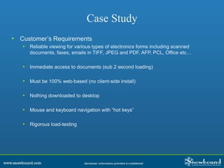 Case Study
• Customer’s Requirements
• Reliable viewing for various types of electronics forms including scanned
documents, faxes, emails in TIFF, JPEG and PDF, AFP, PCL, Office etc…
• Immediate access to documents (sub 2 second loading)
• Must be 100% web-based (no client-side install)
• Nothing downloaded to desktop
• Mouse and keyboard navigation with “hot keys”
• Rigorous load-testing
 