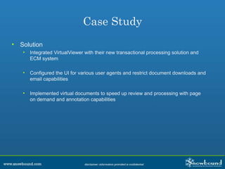 Case Study
• Solution
• Integrated VirtualViewer with their new transactional processing solution and
ECM system
• Configured the UI for various user agents and restrict document downloads and
email capabilities
• Implemented virtual documents to speed up review and processing with page
on demand and annotation capabilities
 