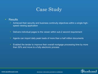 Case Study
• Results
• Achieved their security and business continuity objectives within a single high-
speed viewing application
• Delivers individual pages to the viewer within sub-2 second requirement
• Agents can import daily peak loads of more than a half million documents
• Enabled the lender to improve their overall mortgage processing time by more
than 50% and move to a fully electronic process
 