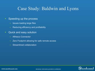 Case Study: Baldwin and Lyons
• Speeding up the process
– Issues loading large files
– Reducing efficiency and profitability
• Quick and easy solution
– Alfresco Connector
– Zero Footprint allowing for safe remote access
– Streamlined collaboration
 