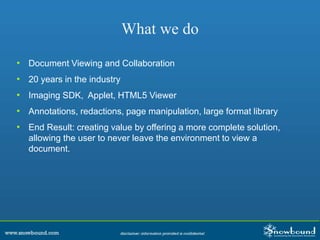 What we do
• Document Viewing and Collaboration
• 20 years in the industry
• Imaging SDK, Applet, HTML5 Viewer
• Annotations, redactions, page manipulation, large format library
• End Result: creating value by offering a more complete solution,
allowing the user to never leave the environment to view a
document.
 