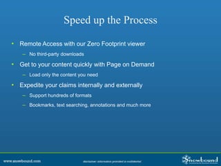Speed up the Process
• Remote Access with our Zero Footprint viewer
– No third-party downloads
• Get to your content quickly with Page on Demand
– Load only the content you need
• Expedite your claims internally and externally
– Support hundreds of formats
– Bookmarks, text searching, annotations and much more
 