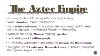 The Aztec Empire Aztec royalty enjoyed special treatsnot availableto other people
fo r example, cho co late was regarded as a ro yaldelicacy
 word ‘chocolate’ comesfrom theAztec
 had awrittencalendar: famousstonecalendarsmeasuring 3.7 meters
which isdisplayed in theNational Museum in Mexico City
 Aztec call their king, Tlatoani, meaning “speaker”
 controlled some11 million people
 in 1515, they wereheavily defeated by theTlaxcala and Huexotzingo
 during theruleof Cuahtemoc, Hernando Cortes, aSpaniard, conquered
theempireon August 13, 1521
 