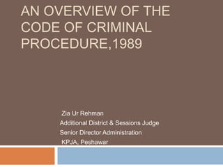 AN OVERVIEW OF THE
CODE OF CRIMINAL
PROCEDURE,1989
Zia Ur Rehman
Additional District & Sessions Judge
Senior Director Administration
KPJA, Peshawar
 