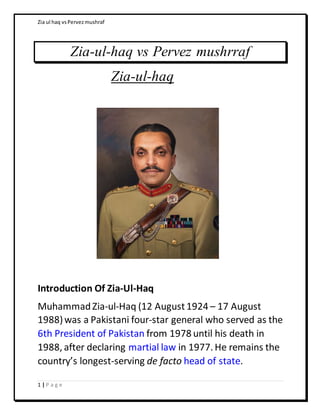 Zia ul haq vsPervezmushraf
1 | P a g e
Zia-ul-haq vs Pervez mushrraf
Zia-ul-haq
Introduction Of Zia-Ul-Haq
MuhammadZia-ul-Haq (12 August1924 – 17 August
1988)was a Pakistani four-star general who served as the
6th President of Pakistan from 1978 until his death in
1988, after declaring martial law in 1977. He remains the
country’s longest-serving de facto head of state.
 