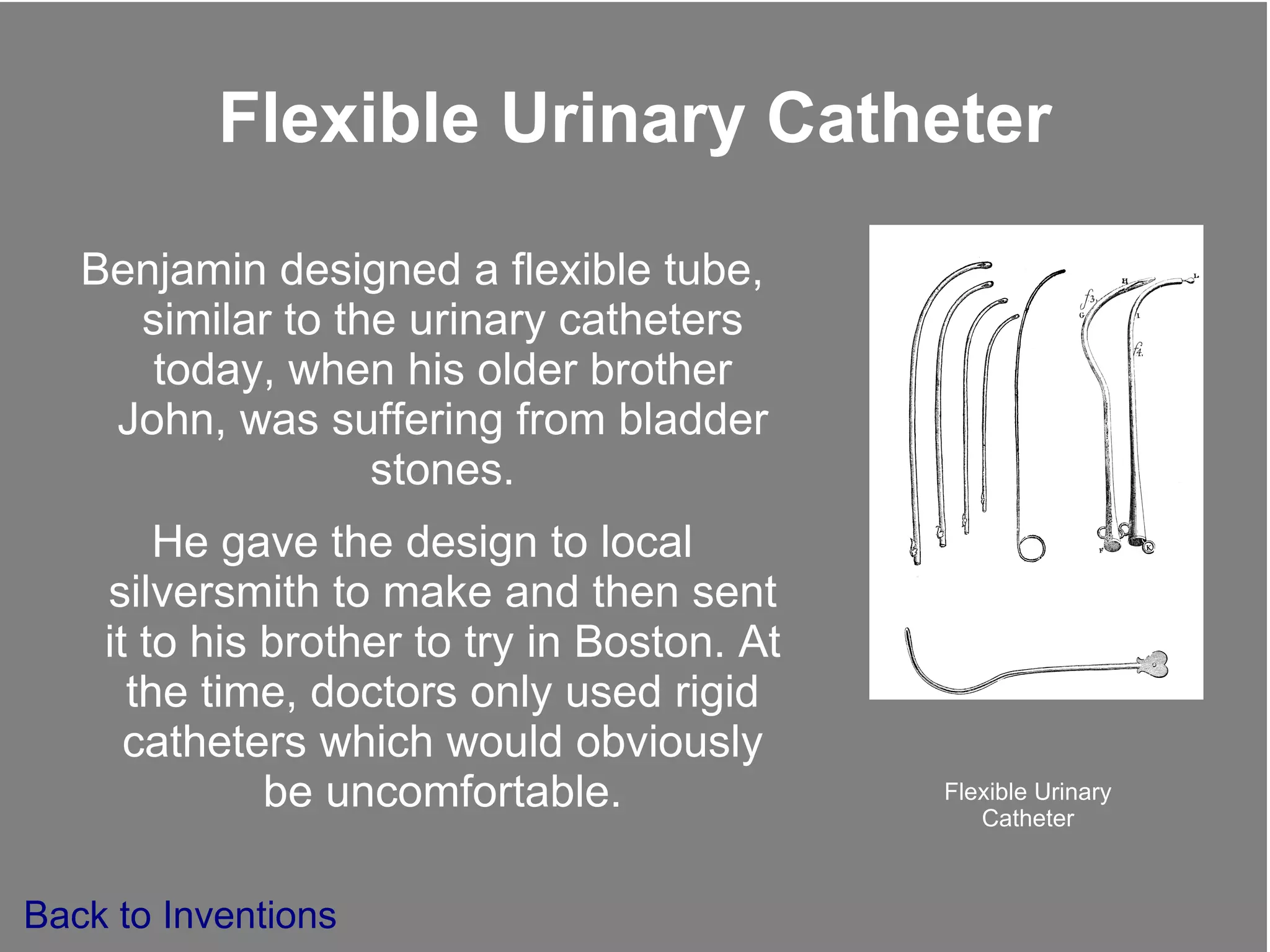 Flexible Urinary Catheter Benjamin designed a flexible tube, similar to the urinary catheters today, when his older brother John, was suffering from bladder stones. He gave the design to local silversmith to make and then sent it to his brother to try in Boston. At the time, doctors only used rigid catheters which would obviously be uncomfortable. Flexible Urinary Catheter Back to Inventions 