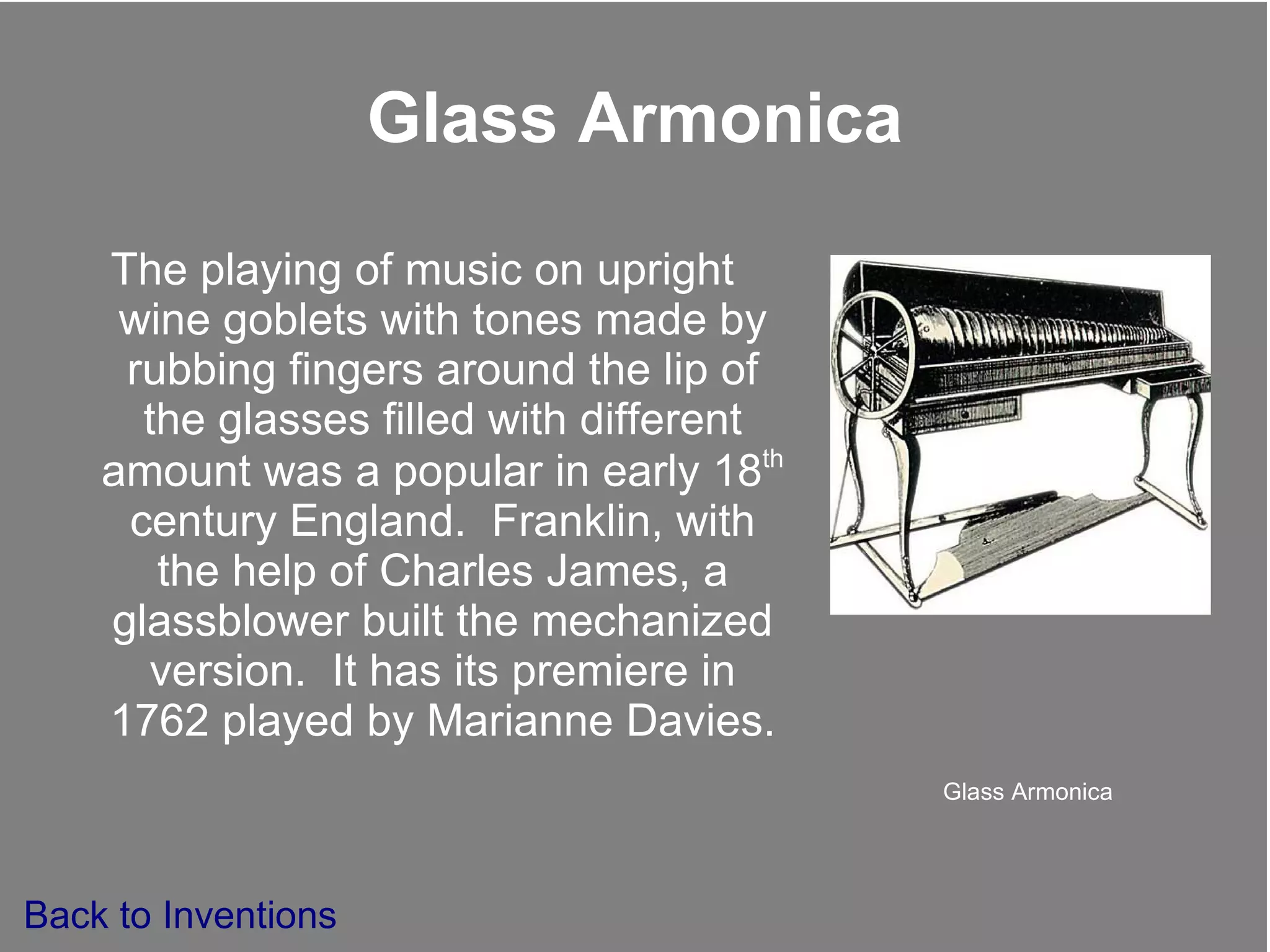 Glass Armonica The playing of music on upright wine goblets with tones made by rubbing fingers around the lip of the glasses filled with different amount was a popular in early 18 th  century England.  Franklin, with the help of Charles James, a glassblower built the mechanized version.  It has its premiere in 1762 played by Marianne Davies. Glass Armonica Back to Inventions 