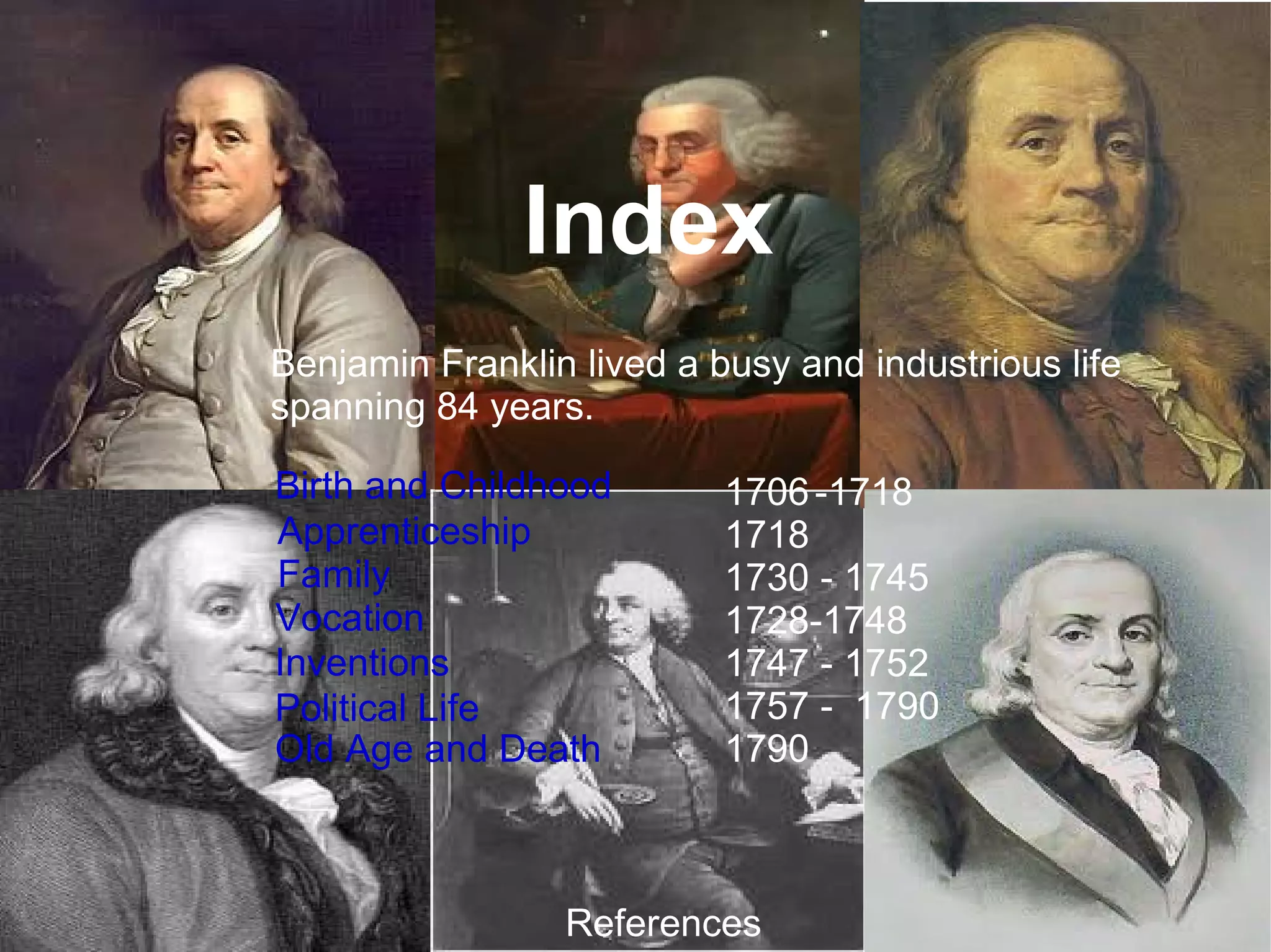 Benjamin Franklin lived a busy and industrious life spanning 84 years.  1706 -1718 1718 1730 - 1745 1728-1748 1747 - 1752 1757 -  1790 1790 Index Birth and Childhood Apprenticeship  Inventions Vocation Family References Political Life Old Age and Death 