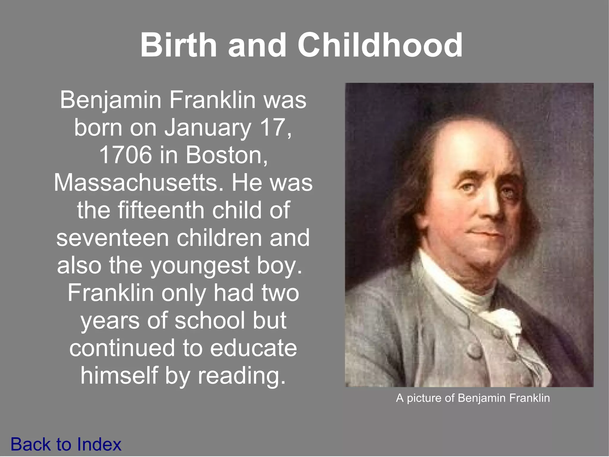 Benjamin Franklin was born on January 17, 1706 in Boston, Massachusetts. He was the fifteenth child of seventeen children and also the youngest boy.  Franklin only had two years of school but continued to educate himself by reading. Birth and Childhood Back to Index A picture of Benjamin Franklin 