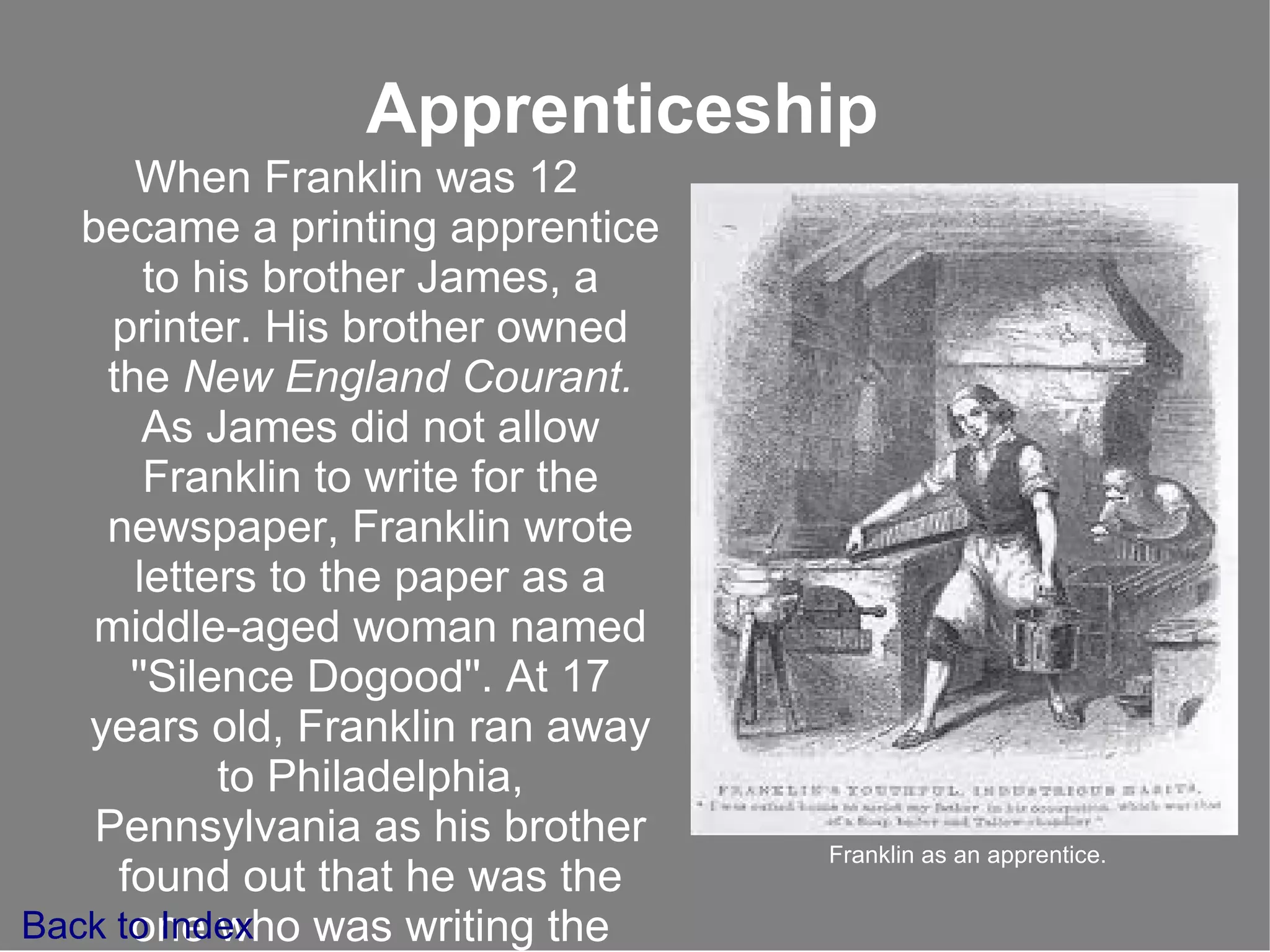 Apprenticeship When Franklin was 12 became a printing apprentice to his brother James, a printer. His brother owned the  New England  Courant.  As James  did not allow Franklin to write for the newspaper, Franklin wrote letters to the paper as a middle-aged woman named ''Silence Dogood''. At 17 years old, Franklin ran away to   Philadelphia, Pennsylvania as his brother found out that he was the one who was writing the letters. Back to Index Franklin as an apprentice. 