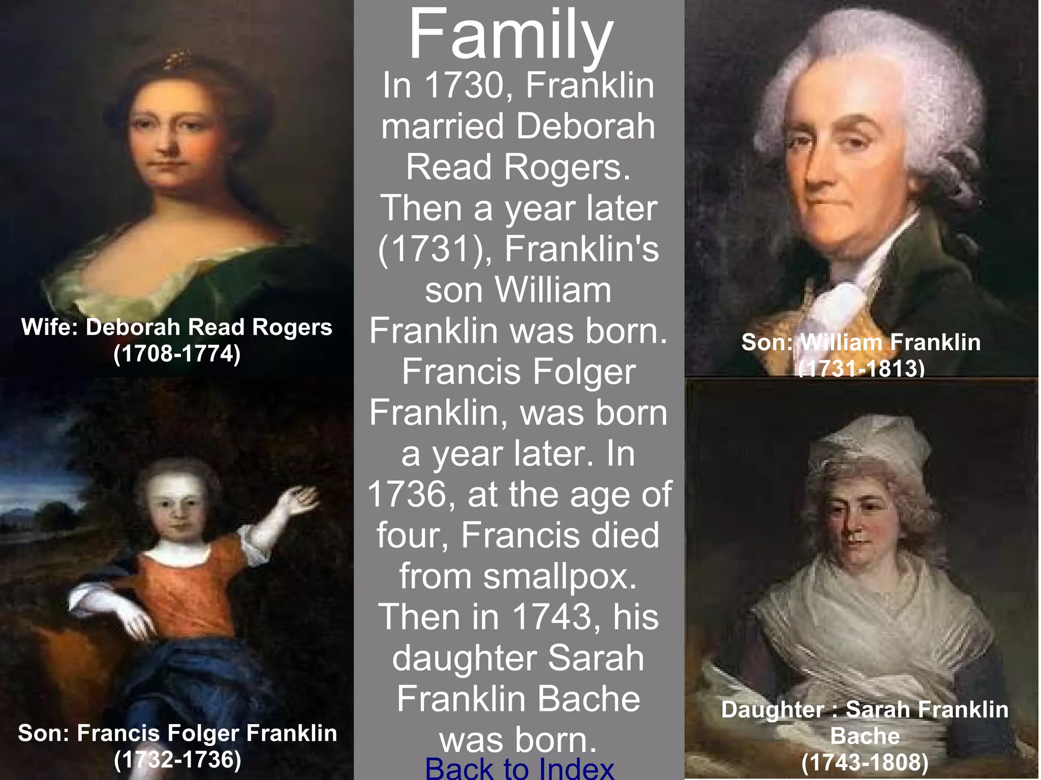 Family Wife: Deborah Read Rogers (1708-1774) Son: William Franklin (1731-1813) Son: Francis Folger Franklin (1732-1736) Daughter : Sarah Franklin Bache (1743-1808) In 1730, Franklin married Deborah Read Rogers. Then a year later (1731), Franklin's son William Franklin was born. Francis Folger Franklin, was born a year later. In 1736, at the age of four, Francis died from smallpox. Then in 1743, his daughter Sarah Franklin Bache was born. Family Back to Index 