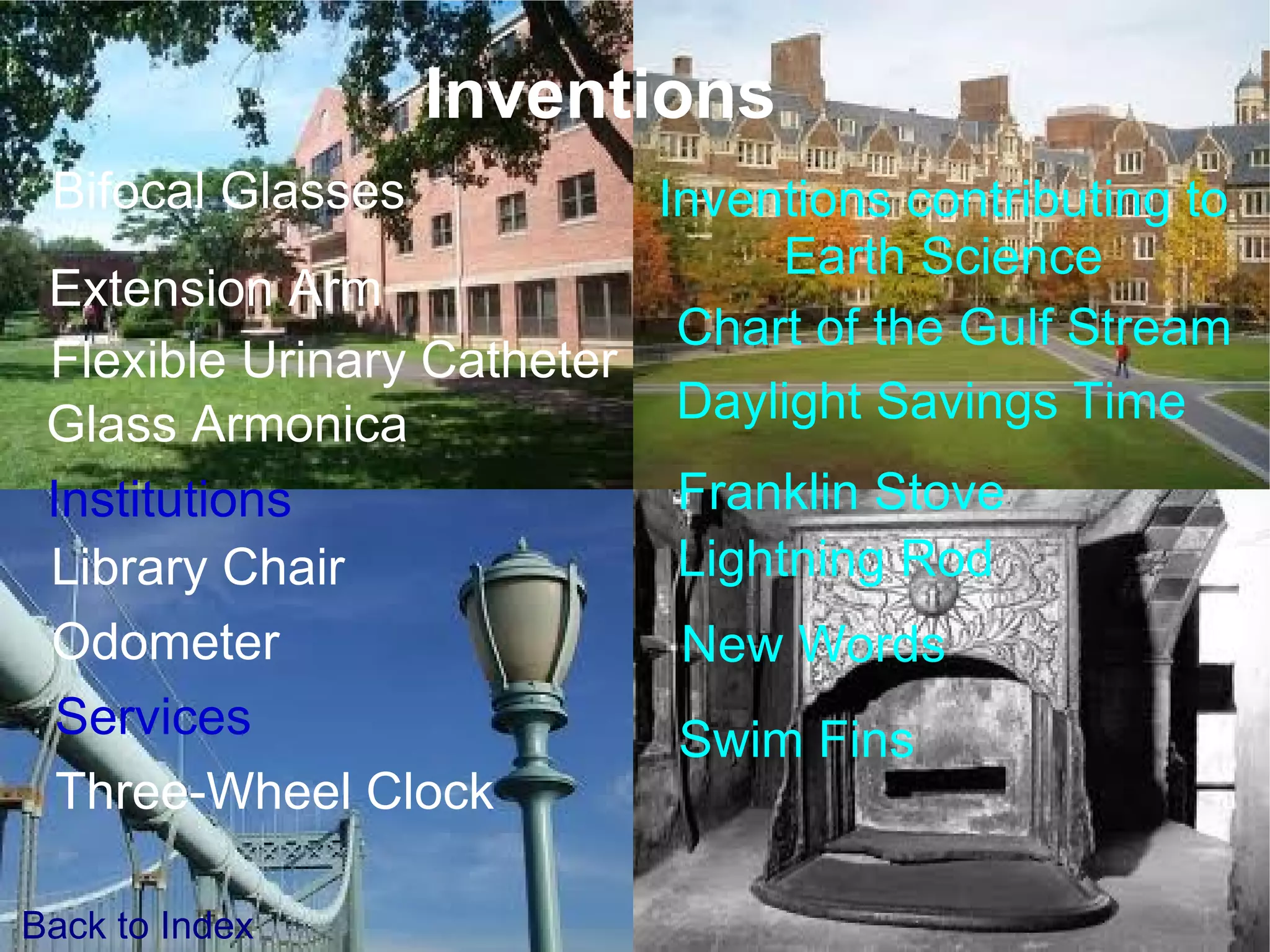 Inventions Inventions contributing to Earth Science Bifocal Glasses Extension Arm Franklin Stove Library Chair Lightning Rod Swim Fins Odometer Institutions New Words Services Back to Index Flexible Urinary Catheter Glass Armonica Three-Wheel Clock Chart of the Gulf Stream Daylight Savings Time 