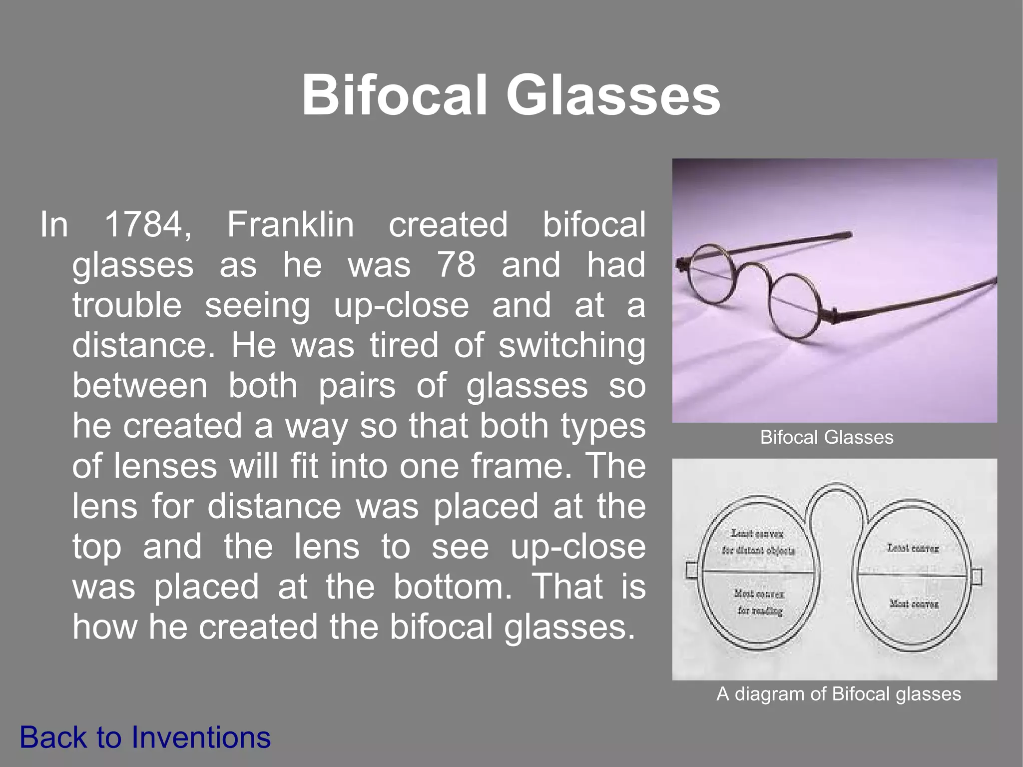 Bifocal Glasses In 1784, Franklin created bifocal glasses as he was 78 and had trouble seeing up-close and at a distance. He was tired of switching between both pairs of glasses so he created a way so that both types of lenses will fit into one frame.  The lens for distance  was placed at the top and the lens to see up-close was placed at the bottom. That is how he created the bifocal glasses. Bifocal Glasses A diagram of Bifocal glasses Back to Inventions 