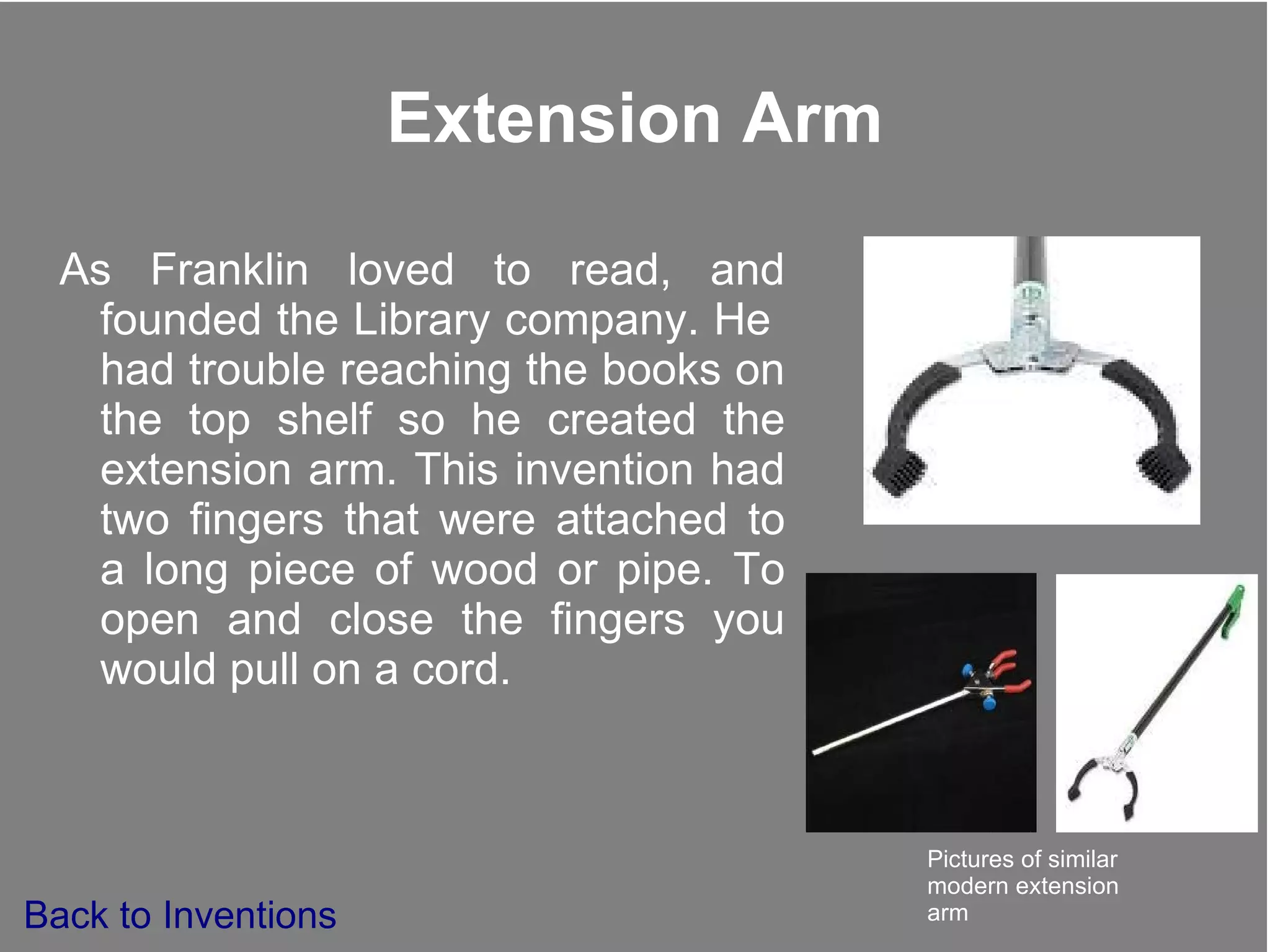 Extension Arm As Franklin loved to read, and founded the Library company. He  had trouble reaching the books on the top shelf so he created the extension arm. This invention had two fingers that were attached to a long piece of wood or pipe. To open and close the fingers you would pull on a cord. Pictures of similar modern extension arm Back to Inventions 
