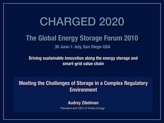 CHARGED 2020
   The Global Energy Storage Forum 2010
                  30 June-1 July, San Diego-USA

    Driving sustainable innovation along the energy storage and
                       smart-grid value chain



Meeting the Challenges of Storage in a Complex Regulatory
                      Environment

                           Audrey Zibelman
                     President and CEO of Viridity Energy
 