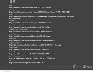 love
                http://www.flickr.com/photos/mar1lyn84/2722712047/sizes/o/
                spider web
                http://www.flickr.com/photos/luc_viatour/2843025968/sizes/l/in/set-72157614714349217/
                now
                http://www.gottabemobile.com/2010/01/18/ebook-readers-strike-back-at-publishers-trying-to-
                maximize-profits
                shadow
                http://www.flickr.com/photos/jenny-pics/3115479281/sizes/m/
                transitions transform
                http://www.flickr.com/photos/28481088@N00/1298930743/
                borders and background
                http://www.flickr.com/photos/cheekyneedle/178950842/sizes/o/
                web fonts
                http://www.flickr.com/photos/sekimura/4363831481/sizes/o/
                dinosaur
                http://www.flickr.com/photos/valerianasolaris/3205069930/sizes/l/
                clapping photo
                http://splashclubpenguin.files.wordpress.com/2009/03/101606sly_claps.jpg
                sun flower
                http://www.flickr.com/photos/treyevan/429692359/sizes/l/
                transition
                http://www.flickr.com/photos/28481088@N00/1290363773/sizes/o/
                using internet
                http://farm4.static.flickr.com/3295/2676703205_30cc3322d9_b.jpg
                me
                http://www.douban.com/photos/album/30539339/




Thursday, July 29, 2010
 