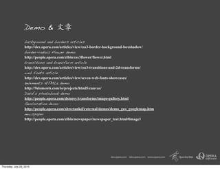 Demo &  
                  background and borders articles
                  http://dev.opera.com/articles/view/css3-border-background-boxshadow/
                  border-radius flower demo
                  http://people.opera.com/zibin/css3flower/flower.html
                  transiitons and transform article
                  http://dev.opera.com/articles/view/css3-transitions-and-2d-transforms/
                  web fonts article
                  http://dev.opera.com/articles/view/seven-web-fonts-showcases/
                  9elements HTML5 demo
                  http://9elements.com/io/projects/html5/canvas/
                  David’s photobook demo
                  http://people.opera.com/dstorey/transforms/image-gallery.html
                  Geolocation demo
                  http://people.opera.com/shwetankd/external/demos/demo_geo_googlemap.htm
                  newspaper
                  http://people.opera.com/zibin/newspaper/newspaper_test.html#image1




Thursday, July 29, 2010
 