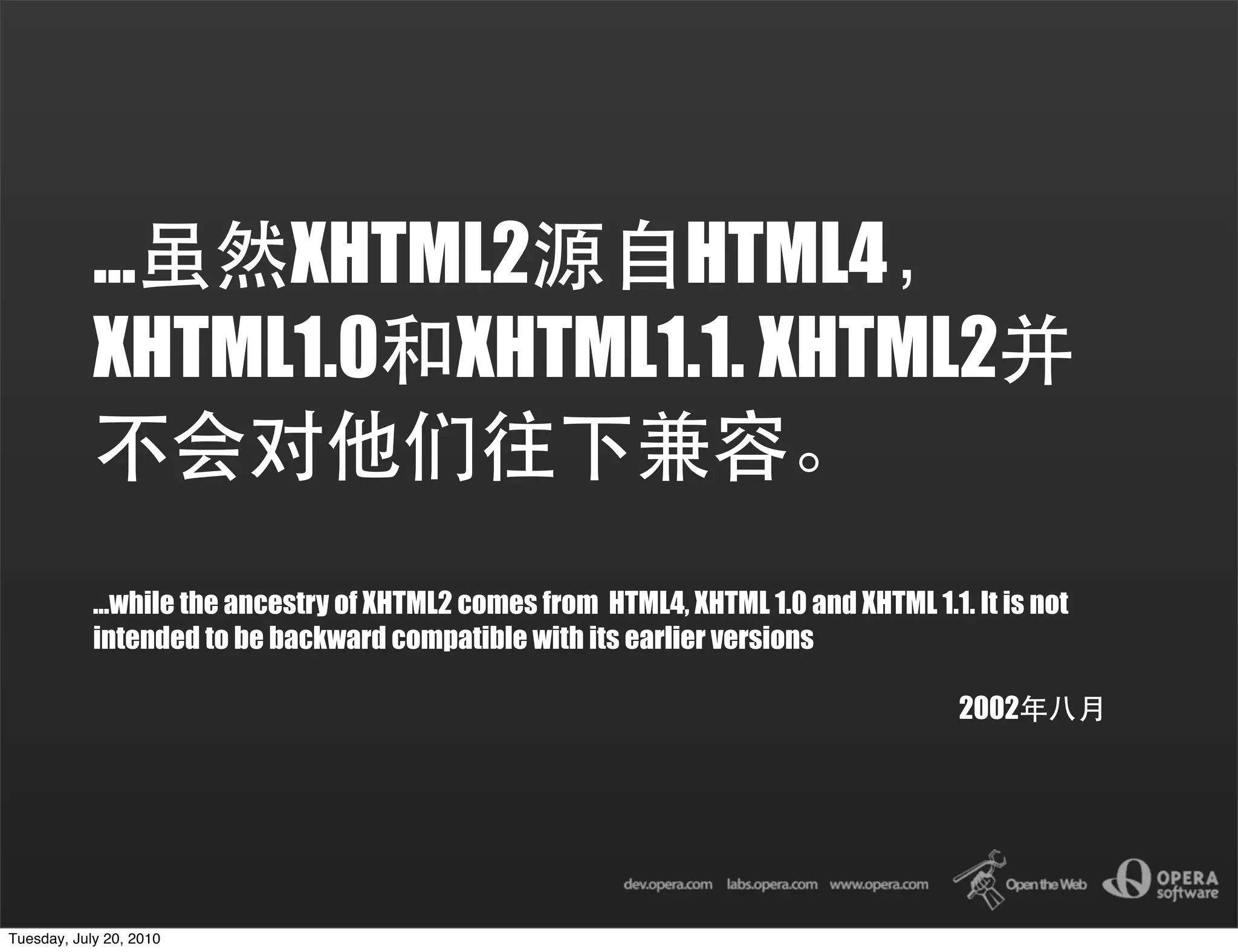 ...  XHTML2    HTML4
            XHTML1.0 XHTML1.1. XHTML2


            ...while the ancestry of XHTML2 comes from HTML4, XHTML 1.0 and XHTML 1.1. It is not
            intended to be backward compatible with its earlier versions

                                                                                      2002




Tuesday, July 20, 2010
 