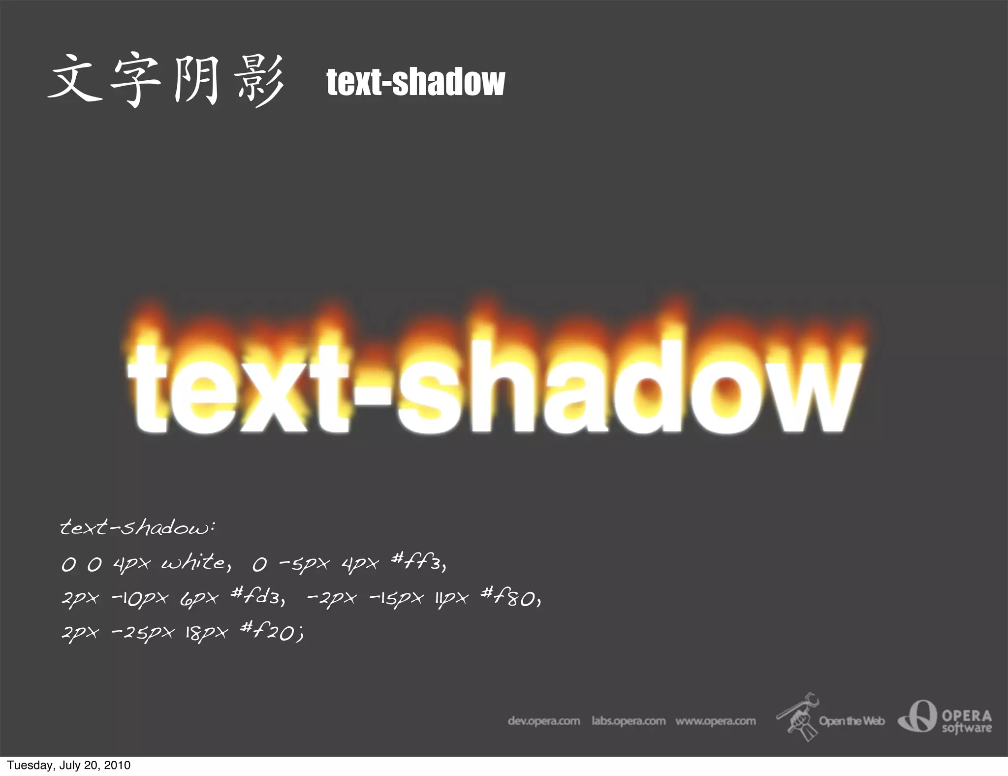 text-shadow




         text-shadow:
         0 0 4px white, 0 -5px 4px #ff3,
         2px -10px 6px #fd3, -2px -15px 11px #f80,
         2px -25px 18px #f20;




Tuesday, July 20, 2010
 