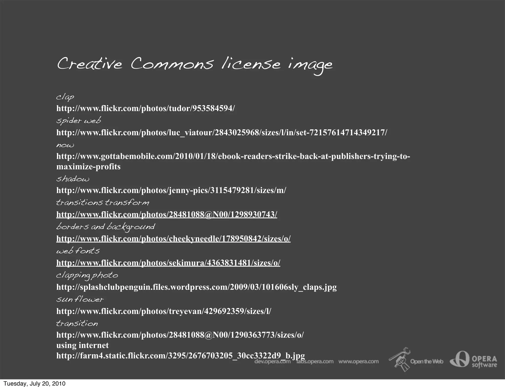 Creative Commons license image
                  clap
                  http://www.flickr.com/photos/tudor/953584594/
                  spider web
                  http://www.flickr.com/photos/luc_viatour/2843025968/sizes/l/in/set-72157614714349217/
                  now
                  http://www.gottabemobile.com/2010/01/18/ebook-readers-strike-back-at-publishers-trying-to-
                  maximize-profits
                  shadow
                  http://www.flickr.com/photos/jenny-pics/3115479281/sizes/m/
                  transitions transform
                  http://www.flickr.com/photos/28481088@N00/1298930743/
                  borders and background
                  http://www.flickr.com/photos/cheekyneedle/178950842/sizes/o/
                  web fonts
                  http://www.flickr.com/photos/sekimura/4363831481/sizes/o/
                  clapping photo
                  http://splashclubpenguin.files.wordpress.com/2009/03/101606sly_claps.jpg
                  sun flower
                  http://www.flickr.com/photos/treyevan/429692359/sizes/l/
                  transition
                  http://www.flickr.com/photos/28481088@N00/1290363773/sizes/o/
                  using internet
                  http://farm4.static.flickr.com/3295/2676703205_30cc3322d9_b.jpg


Tuesday, July 20, 2010
 