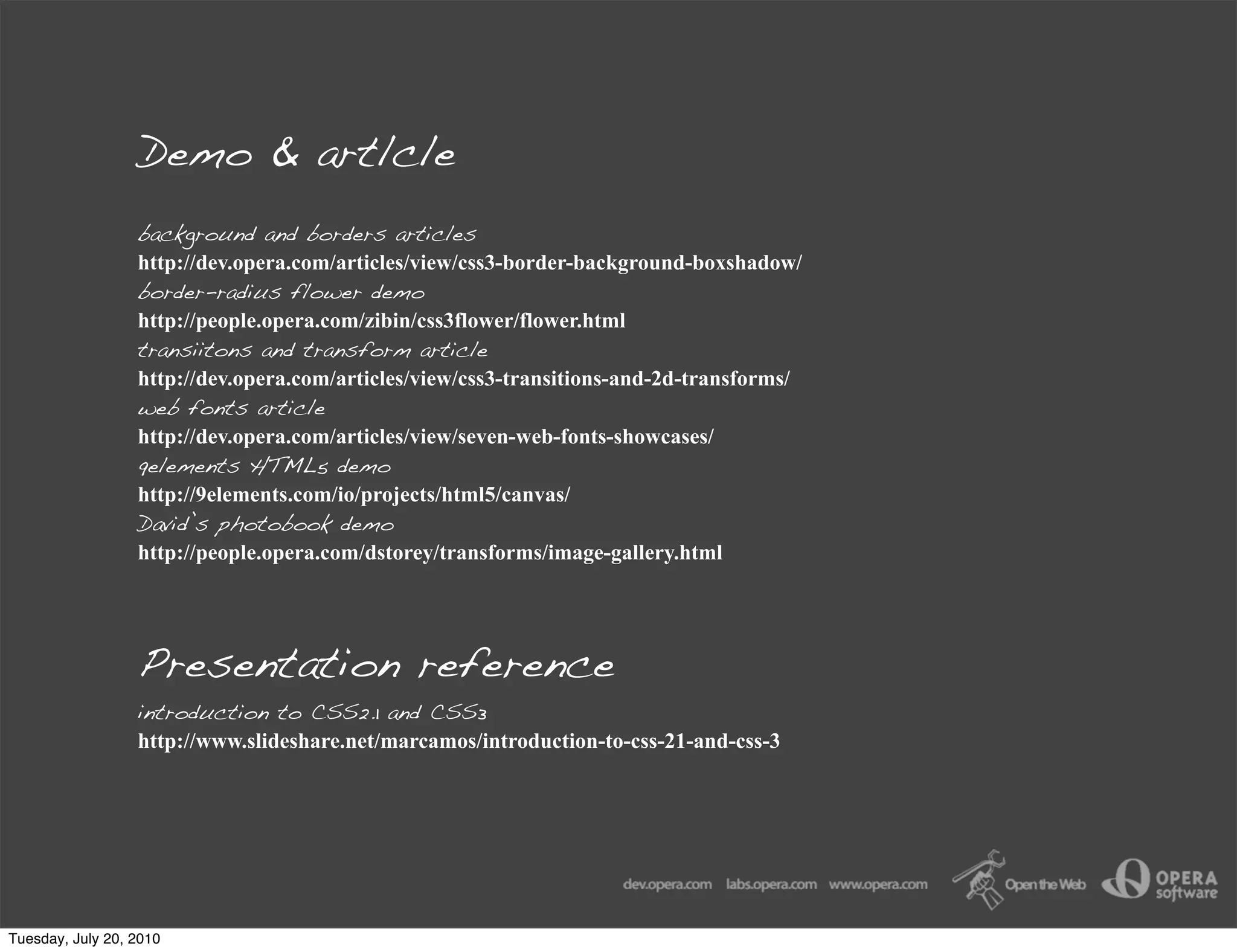 Demo & artlcle
                  background and borders articles
                  http://dev.opera.com/articles/view/css3-border-background-boxshadow/
                  border-radius flower demo
                  http://people.opera.com/zibin/css3flower/flower.html
                  transiitons and transform article
                  http://dev.opera.com/articles/view/css3-transitions-and-2d-transforms/
                  web fonts article
                  http://dev.opera.com/articles/view/seven-web-fonts-showcases/
                  9elements HTML5 demo
                  http://9elements.com/io/projects/html5/canvas/
                  David’s photobook demo
                  http://people.opera.com/dstorey/transforms/image-gallery.html




                  Presentation reference
                  introduction to CSS2.1 and CSS3
                  http://www.slideshare.net/marcamos/introduction-to-css-21-and-css-3




Tuesday, July 20, 2010
 