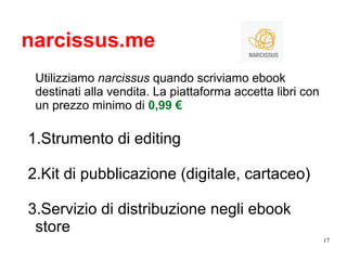 17
narcissus.me
Utilizziamo narcissus quando scriviamo ebook
destinati alla vendita. La piattaforma accetta libri con
un prezzo minimo di 0,99 €
1.Strumento di editing
2.Kit di pubblicazione (digitale, cartaceo)
3.Servizio di distribuzione negli ebook
store
 