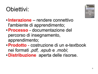 6
Obiettivi:
● Interazione – rendere connettivo
l'ambiente di apprendimento;
● Processo - documentazione del
percorso di insegnamento,
apprendimento;
● Prodotto - costruzione di un e-textbook
nei formati .pdf, .epub e .mobi;
● Distribuzione aperta delle risorse.
 