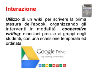 7
Interazione
Utilizzo di un wiki per scrivere la prima
stesura dell'ebook, organizzando gli
interventi in modalità cooperative
writing: mansioni precise ai gruppi degli
studenti, con una scansione temporale ed
ordinata.
 