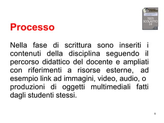 8
Processo
Nella fase di scrittura sono inseriti i
contenuti della disciplina seguendo il
percorso didattico del docente e ampliati
con riferimenti a risorse esterne, ad
esempio link ad immagini, video, audio, o
produzioni di oggetti multimediali fatti
dagli studenti stessi.
 
