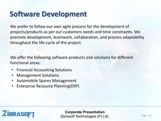 Corporate Presentation
Zibrasoft Technologies (P) Ltd.
Software Development
We prefer to follow our own agile process for the development of
projects/products as per our customers needs and time constraints. We
promote development, teamwork, collaboration, and process adaptability
throughout the life-cycle of the project.
We offer the following software products and solutions for different
functional areas:
• Financial Accounting Solutions
• Management Solutions
• Automobile Spares Management
• Enterprise Resource Planning(ERP)
Page : 10
 