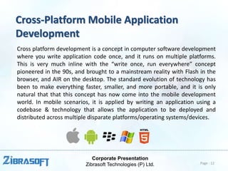 Corporate Presentation
Zibrasoft Technologies (P) Ltd.
Cross-Platform Mobile Application
Development
Cross platform development is a concept in computer software development
where you write application code once, and it runs on multiple platforms.
This is very much inline with the “write once, run everywhere” concept
pioneered in the 90s, and brought to a mainstream reality with Flash in the
browser, and AIR on the desktop. The standard evolution of technology has
been to make everything faster, smaller, and more portable, and it is only
natural that that this concept has now come into the mobile development
world. In mobile scenarios, it is applied by writing an application using a
codebase & technology that allows the application to be deployed and
distributed across multiple disparate platforms/operating systems/devices.
Page : 12
 
