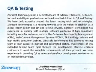 Corporate Presentation
Zibrasoft Technologies (P) Ltd.
QA & Testing
Zibrasoft Technologies has a dedicated team of extremely talented, customer-
focused and diligent professionals with a diversified skill set in QA and Testing.
We have built expertise around the latest testing tools and technologies.
Zibrasoft Technologies is a heading towards with the vision to establish as a
global leader in high-end QA and Testing services. Zibrasoft Technologies has
experience in working with multiple software platforms of high complexity
including complex software systems like Customer Relationship Management
(CRM), Web Content Management System (WCMS), ERP and high volume and
high traffic consumer website. Zibrasoft Technologies has extended testing
team of high caliber in manual and automated testing. Involvement of this
extended testing team right through the development lifecycle enables
customers to meet the complete requirements of their product. We have
experience in providing QA as an extension of our development services or as
an independent project.
Page : 13
 